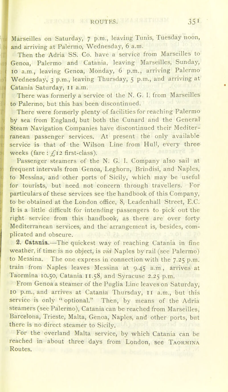 Marseilles on Saturday, 7 p.m., leaving Tunis, Tuesday noon, and arriving at Palermo, Wednesday, 6 a.m. Then the Adria SS. Co. have a service from Marseilles to Genoa, Palermo and Catania, leaving Marseilles, Sunday, 10 a.m., leaving Genoa, Monday, 6 p.m., arriving Palermo Wednesday, 3 p.m., leaving Thursday, 5 p.m., and arriving at Gatania Saturday, 11 a.m. There was formerly a service ol the N. G. I. from Marseilles to Palermo, but this has been discontinued. There were formerly plenty of facilities for reaching Palermo by sea from England, but both the Cunard and the General Steam Navigation Companies have discontinued their Mediter- ranean passenger services. At present the only available service is that of the Wilson Line from Hull, every three weeks (fare : £12 first-class). Passenger steamers of the N. G. I. Company also sail at frequent intervals from Genoa, Leghorn, Brindisi, and Naples, fo Messina, and other ports of Sicil}-, which may be useful for tourists, but need not concern through travellers. For particulars of these services see the handbook of this Company, to be obtained at the London office, 8, Leadenhall Street, E.C. It is a little difficult for intending passengers to pick out the right service from this handbook, as there are over forty Mediterranean services, and the arrangement is, besides, com- plicated and obscure. 2. Catania.—The quickest way of reaching Catania in fine weather, if time is no object, is via Naples by rail (see Palermo) to Messina. The one express in connection with the 7.25 p.m. train from Naples leaves Messina at 9.45 a.m , arrives at Taormina 10.50, Catania 11.58, and Syracuse 2.25 p.m. From Genoa a steamer of the Puglia Line leaves on Saturday, 10 p.m., and arrives at Catania Thursday, 11 a.m., but this service is only  optional. Then, by means of the Adria steamers (see Palermo), Catania can be reached from Marseilles, Barcelona, Trieste, Malta, Genoa, Naples, and other ports, but there is no direct steamer to Sicily. For the overland Malta service, by which Catania can be reached in about three days from London, see T.^ormina Routes.