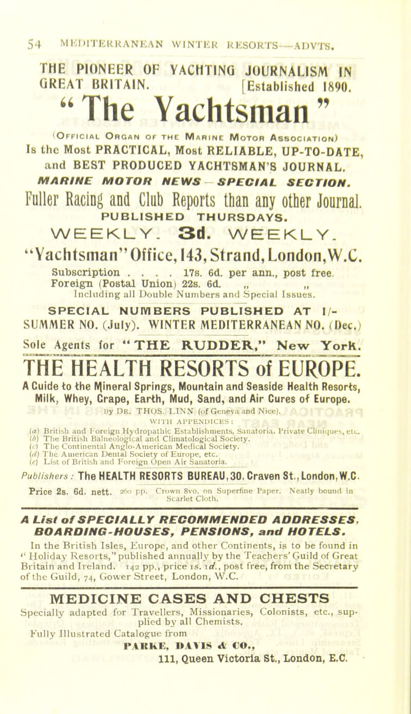 THE PIONEER OF YACHTING JOURNALISM IN GREAT BRITAIN. [Established 1890. The Yachtsman (Official Organ of the Marine Motor Association) Is the Most PRACTICAL, Most RELIABLE, UP-TO-DATE, and BEST PRODUCED YACHTSMAN'S JOURNAL. MARINE MOTOR NEWS SPECIAL SECTION. Fuller Racing and Club Reports than any other Journal. PUBLISHED THURSDAYS. WEEKLY. 3d. WEEKLY. Yachtsman Office, 143, Strand, London,W.C. Subscription .... I7s. 6d. per ann., post free. Foreign (Postal Union) 22s. 6d. „ „ Including all Double Nuniber.s and Special Is.sues. SPECIAL NUIVIBERS PUBLISHED AT I/- SUMMER NO. (July). WINTER MEDITERRANEAN NO. (Dec.) Sole Agents for THE RUDDER. New York. THE HEALTH RESORTS of EUROPE A Guide to the IV|ineral Springs, Mountain and Seaside Health Resorts, Milk, Whey, Crape, Earth, Mud, Sand, and Air Cures of Europe. Hy DR. THUS. IJNM (of Geneva and Nice). , Wri H AI'I'ENUICHS : (a) British and I-oruign Hydropathic Establishments, Sanatoria, Vrivate Chniqm's, etc. Ut) The British Balneological and Climatological Society, (ti The Continental Anglo-American Medical Society. Ui) The American Dental Society of Europe, etc. (t') List of British and Foreign Open Air Sanatoria. Publishers. The HEALTH^ESORTS BUREAU,30, Craven St., London,W.C Price 2s. 6d. nett. ^oo pp. Crown 8vo. on Superfine Paper. Neatly bounfl in Scarlet CIntli. A List of SPECIALLY RECOMMENDED ADDRESSES, BOARDING-HOUSES, PENSIONS, and HOTELS. In the British Isles, Kurope, and other Continents, is to be found in '' Holiday Resorts, published annually by the Teachers' Guild of Great Britain and Ireland. 142 pp., price is. id., post free, from the Secretary of the Guild, 74, Gower .Street, London, W.C. MEDICINE CASES AND CHESTS Specially adapted for Travellers, Missionaries, Colonists, etc., sup- plied by all Chemists. Fully Illustrated Catalogue from PAKHE, DAVIS A CO., Ill, Queen Victoria St., London, E.G.