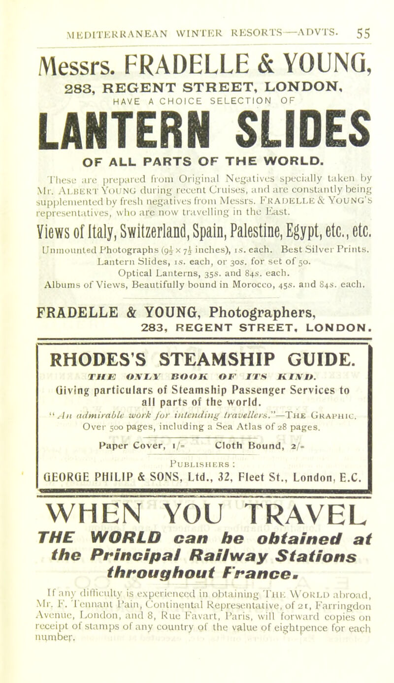 Messrs. FRADELLE & YOUNG, 283, REGENT STREET, LONDON, HAVE A CHOICE SELECTION OF LANTERN SLIDES OF ALL PARTS OF THE WORLD. 'I'hesu are prepared from Original Negatives specially taken by Mr. Ai.BiCRT Young during recent Cruises, and are constantly being supplemented by fresh negatives from Messrs. l''KADELLii & YuUNG'b representatives, wiio are now travelling in the East. Views of Italy, Switzerland, Spain, Palestine, Egypt, etc., etc. IJniiiouiiled Photographs (gi x 7^ Indies), i.s'. each. Best .Silver Prints. Lantern Slides, is. each, or 30s. for set of 50. Optical Lanterns, 35s. and 84s. each. Albums of Views, Beautifully bound in Morocco, 45s. and 84s. each. FRADELLE & YOUNG, Photographers, 283, RECENT STREET, LONDON. RHODES'S STEAMSHIP GUIDE. THE OiVZ/1' BOOK OF ITS MUX It. Giving particulars of Steamship Passenger Services to all parts of the world. ''All atJmiiablc work fur iiiteiuiing travellers.—The Graphic. Over 500 pages, including a Sea Atlas of 28 pages. Paper Cover, i/= Cloth Bound, 2/= Publishers : GEORGE PHILIP & SONS, Ltd., 32. Fleet St., London, E.C. WHEN YOU TRAVEL THE WORLD can be ohiained at the Principal Railway Stations throughout francom If any diHiculty is experienced in obtaining Thk Worlu abroad, Mr. F. Tennant Pain, Continental Representative, of 2[, Farringdon Avenue, London, and 8, Rue Favart, Paris, will forward copies on receipt of stamps of any country of the value of eightpence for eaqh number.