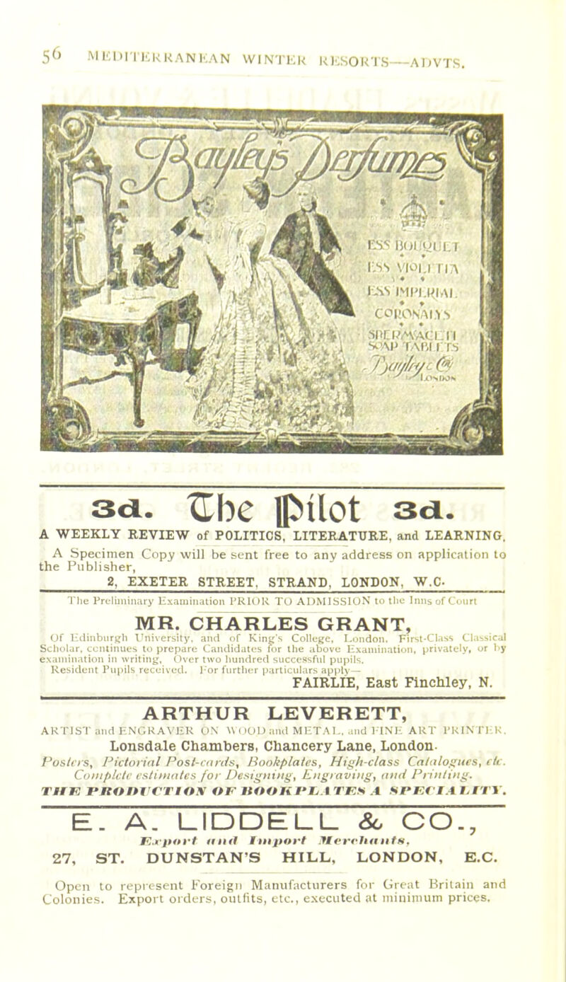 sa. Ube pilot sa. A WEEKLY REVIEW of POLITICS, LITERATURE, and LEARNING. A Specimen Copy will be sent free to any address on applic;Uion to the Publisher, 2, EXETER STREET. STRAND, LONDON, W.C- Tl]e Prc-Iuiiiiiary lixamination PRIOR TO ADMISSION to tliu Inns of Court MR. CHARLES GRANT, Of Hdinbiirj^h Ihiiversity. and of Kin*;'s College. London. First-Class Classical Scholar, continues tu prepare Candidates for llie above lixamination. privately, or by exanunation in writing, Over two hundred successful pupils. Resident Pupils received. For further particulars apply— FAIRLIE, East FincWey, N, ARTHUR LEVERETT, ARTIST and HNGRA\IIR ON W( )0 IJ and MET A I,, and ITNIi ART TKIN'Tl-lK. Lonsdale Chambers, Chancery Lane, London- Poslcrs, Picloi ifil Posi-ran/s, Bookplates, High-class Catalogues, etc. CoDipkIc esli)nates for Designing, Engraving, and Printing. THK PBOnrCTlOX OF VOOHPIjA TKS .4 SJPEflA htTY. E. A. LIDDELL Sc CO., E.fjutrt IImJ Import .llvrrhiiiitn. 27, ST. DUNSTAN'S HILL, LONDON, E.G. Open to represent Foreign Manufacturers for Great Britain and Colonies. Export orders, outfits, etc., executed at minimum prices.