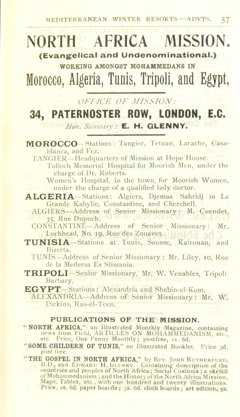 NORTH AFRICA MISSION. (Evang^elical and Unaenominational.) WORKING AMONGST MOHAMMEDANS IN Morocco, Algeria, Tunis, Tripoli, and Egypt, (;Fl'ICE ()/' Jf/SSION: 34, PATERNOSTER ROW, LONDON, E.G. Hon. Scar/arv : E. H. GLENNY. MOROCCO—Stations : Tangier, Tetiian, Laiaclie, Casa- blanca, and Fez. TANGIER—Headquarters of IVIission at Hope House. ' TuUoch Memorial Hospital for Moorish Men, under the charge of Dr. Roberts. Women's Hospital, in the town, for Moorish Women, under the charge of a qualified lady doctor. ALGERIA.— Stations: Algiers, Djemaa Sahridj in La Grande Kabylic, Constantino, and Cherchell. ALGIERS—Address of Senior Missionary : M. Cuendet, 35, Rue Dupuch. CONSTANTINE—Address of Senior Missionary: Mr. Lochhead, No. 19, Rue des Zouaves. TUNISIA—Stations at Tunis, Sousse, Kairouan, and Bizerta. TUNIS—Address of Senior Missionary : Mr. Liley, 10, Rue de la Medersa Es .Slimania. TRIPOLI—Senior Missionary, Mr. W. Venables, Tripoli Barbary. EGYPT—Stations: Alexandria and Shebin-el-Kom. ALEXANDRIA—Address of Senior Missionary : Mr. W. Dick ins, Ras-el-Teen. PUBLICATIONS OP THE IVIISSION. •'NORTH AFRICA, an Illustiated Monthly Magazine, containing news from Field, ARTICLE.S ON MOHAMMEDANISM, etc., etc. Price, One Penny Monthly; postfree, is. 6d. SOME CHILDERN OF TUNIS, an Illustrated Booklet. Price 3d. post free. THE GOSPEL IN NORTH AFRICA, by Rev. John Rutherfurd, B.D., and Edward H. Glicnny. Containing description of the countries and peoples of North Africa; Social Customs ; a sketch of Mohammedanism ; and the History-of tlie North Africa Mission, Maps, Tables, etc., with one hundred and twenty illustrations. Price, 2S, 6d. paper boards ; 3s. 6d. cloth boards ; art edition, 5s.