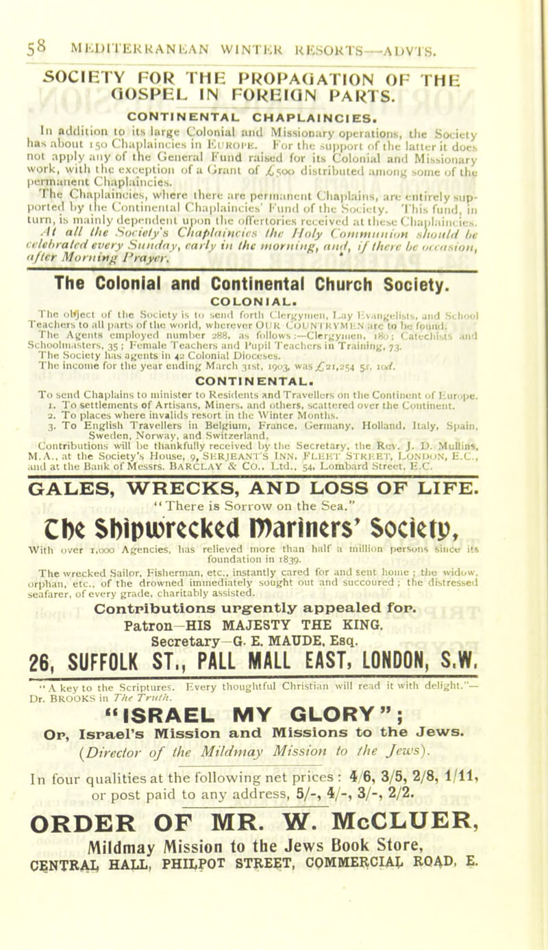 SOCIETY FOR THE PROPAGATrOpToF THE OOSPEL IN FOREIGN PARTS. CONTINENTAL CHAPLAINCIES. Ill addition to its large Colonial and Missionary operations, the Society has about 150 Chaplaincies in ICi koi k. F(jr the ^upporl i>f the latter it does not apply any of the General Kund raised for its Colonial and Missionary work, with the exception of a Orunl of /'soo distributed among some of the permanent Chaplaincies. The Cliaplaincies, where there are permanent Cliaplains, are entirely sup- ported by t ile (.'oiitincnlal Chaplaincies' I' lnid of the Society. This fund, in turn, is mainly dependent unon the olTertories received at these Clianlaincies. . It all lite Soi iely's Ciiapliihtcics lha Holy Coninuiiiiuti slwiitii be cctehmtrd every Siiiuiny, rai ly in the morning, and, ij then: be un nsion, nfler Morning; Prayer. * The Colonial and Continental Church Society. COLONIAL. Tlin ulijecl of Ihc Society is to ■.ciicl forth ( liTt;yii]iMi, I..iy i;v.iii;;i-li;.l-,, jiid SlIiooI Teachers to all p^irts of the world, wlicrever OHK CoUN I KYMl-N arc to be fouiul. The Agents eiiiployeti numlier --SS, ;is follows :—Cleryyiiicn, \f/t\ Calecliisis and Schooliii.isters, 35 ; Hcnialc Teachers and I'npil Teachers in Training, 73. The Society has agents in 41; Colonial Dioceses. The income for the year ending March 31st, 1903, was;t2i,254 %s. uxt. CONTINENTAL. To send Chaplains to minister to Residents and Travellers on the Continent of liurope. I. To settlements of Artisans, Miners, .and otliers, scattered over the Continent. 3. To places where invalids resort in the \Vinter Montlis. 3. To Englisli Travellers in Belgium, France, Germany, Holland, Italy, Spain, Sweden, Norway, and .Switzerland. Contributions will he tliankfully received hy the Secretary, the Rev. J. D. Mullins, M.A..nt the Society's House, 9, Si:E.IEAN l S INN, I''Li;i-;T S l KliRT, I.onijdn, E.C., and al tlie Bank of Messrs. IiARCI..\Y X: Co.. Ltd., 54, Lombard Street. H.C. GALES, WRECKS, AND LOSS OF LIFE.  There is Son ow on the Sea. Cbe SbipiDrecked n)anners* Societp, Witli over 1,000 Agencies, has relieved more than half a million fiersons since its foundation in 1839. The wrecked Sailor, Fisherman, etc., instantly cared for and sent home ; tliu widow, orphan, etc., of the drowned immediately sought out and succoured ; the distressed seafarer, of every grade, charitably assisted. Contributions urgently appealed for. Patron HIS MAJESTY THE KING. Secretary G. E. MAUDE. Esq. 26, SUFFOLK ST„ PALL MALL EAST, LONDON, S.W. .'V key to the Scriptures. Every thoughtful Christi.ui will re nl ituitli delight.— Dr. BROOKS in The Trulli. ISRAEL MY GLORY; Or, Israel's Mission and Missions to tlie Jews. {Director of the Mildmay Mission to the Jews). In four qualities at the following net prices : 4/6, 3/5, 2/8, 1/11, or post paid to any address, 5/-, 4/-, 3/-, 2/2. ORDER OF MR. W. McCLUER, Mildmay Mission to the Jews Book Store, CENTRAI, HALL, PHILPOT STREET, COMMEIICIAL ROAD, E.