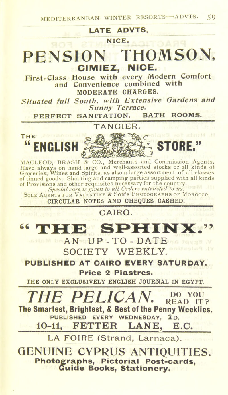  7^ LATE ADVTS. „ . .. ^. NICE. . PENSION THOMSON, CIMIEZ, NICE. First-Class House with every Modern Comfort and Convenience combined with MODERATE CHARGES. Situated full South, with Extensive Gardens and Sunny Terrace. PERFECT SANITATION. BATH ROOMS. TANGIER. ''ENGLISH ^^^^^ STORE. MACLEOD, BRASH & CO., Merchants and Commission Agents, Have always on hand large and well-assorted stocks of all kinds of Groceries, Wines and Spirits, as also a large assortment of all classes of tinned goods. Shooting and camping parties supplied with all kinds of Provisions and other requisites necessary for the country. Special care is given to all Orders entrusted to us. Sole Agents for Vale'ntine & Son's fiioTOGRAPiis of Morocco. CIRCULAR NOTES AND CHEQUES CASHED. CAIRO. 66 rFl^U-^ <B&X>^KXXlKrV '5 ■  AN UP-TO - DATE SOCIETY WEEKLY. PUBLISHED AT CAIRO EVERY SATURDAY,,.,, Price 2 Piastres. THE ONLY EXCLUSIVELY ENGLISH JOURNAL IN EGYPT. THE PELICAN. ,^,%^«{V. The Smartest, Brightest, & Best of the Penny Weeklies. PUBLISHED EVERY WEDNESDAY, 1d. 10-11, FETTER LANE, E.G. LA FOIRE (Strand, Larnaca). - , , GENUINE^YPRUS^NflQUITIES. Photographs, Pictorial Post-cards, Guide Books, Stationery.
