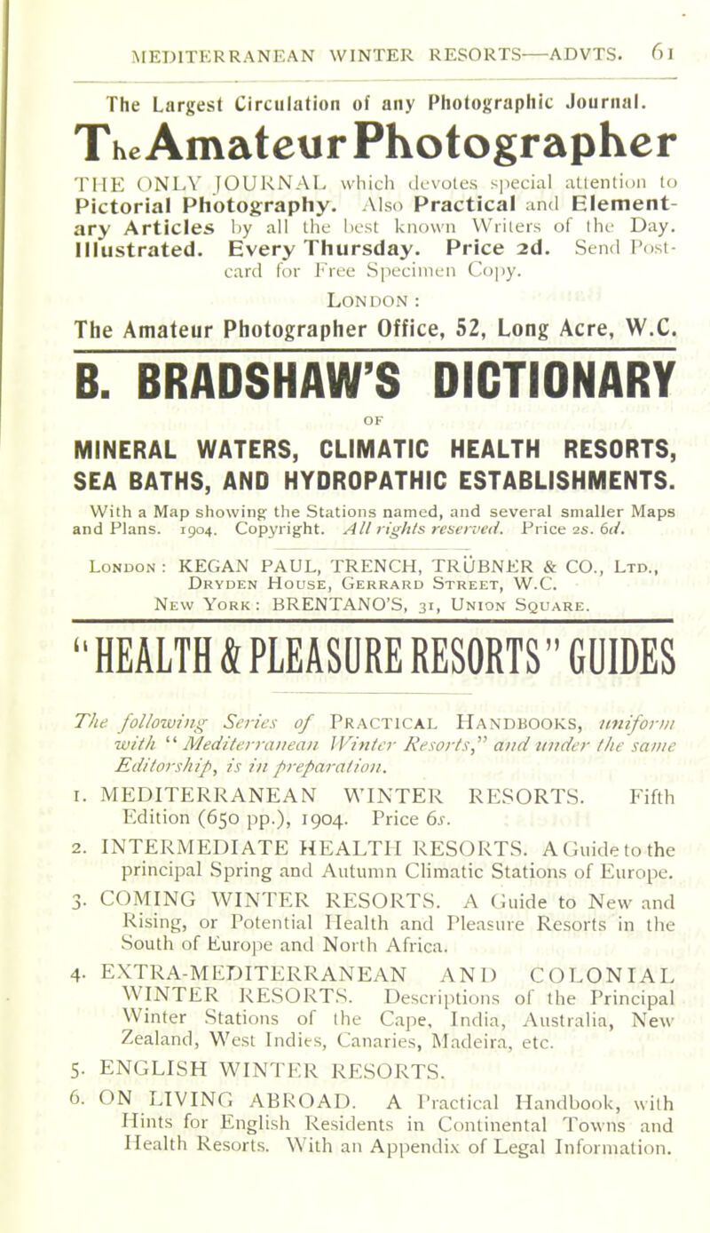 The Largest Circulation of any Photographic Journal. The Amateur Photographer THE ONLY [OUKNAI, which devotes sjiecial allention l<j Pictorial Photography, Also Practical and Element- ary Articles by all the hcst known VViileis of the Day. Illustrated. Every Thursday. Price 2d. Send Post- card for Free Specimen Co|)y. London: The Amateur Photographer Office, 52, Long Acre, W.C. B. BRADSHAW'S DICTIONARY OF MINERAL WATERS, CLIMATIC HEALTH RESORTS, SEA BATHS, AND HYDROPATHIC ESTABLISHMENTS. With a Map showing; tlie Stations named, and several smaller Maps and Plans. 1904. Copyright. All rights reserved. Price 2s. 6(/. London : KEGAN PAUL, TRENCH, TRUBNKR & CO., Ltd., Dryden House, Gerrard Street, W.C. New York : BRENTANO'S, 31, Union Square.  HEALTH & PLEASURE RESORTS GUIDES The following Series of PRACTICAL HANDBOOKS, Jinifor)ii ivith  Mediterranean Winter Resorts and under the same Editorship, is in preparatio)i. 1. MEDITERRANEAN WINTER RESORTS. Fifth Edition (650 pp.), 1904. Price ds. 2. INTERMEDIATE HEALTH RESORTS. A Guide to the principal Spring and Autumn Climatic Station.s of Europe. 3. COMING WINTER RESORTS. A Guide to New and Rising, or Potential Health and Pleasure Resorts in the South of Europe and North Africa. . .1, 4- EXTRA-MEDITERRANEAN AND COLONIAL WINTER RESORTS. Descriptions of the Principal Winter Stations of the Cape, India, Australia, New Zealand, West Indies, Canaries, Madeira, etc. ^ ^ 5. ENGLISH WINTER RESORTS. 6. ON LIVING ABROAD. A Practical Handbook, with Hints for English Residents in Continental Towns and Health Resorts. With an Appendix of Legal Information.