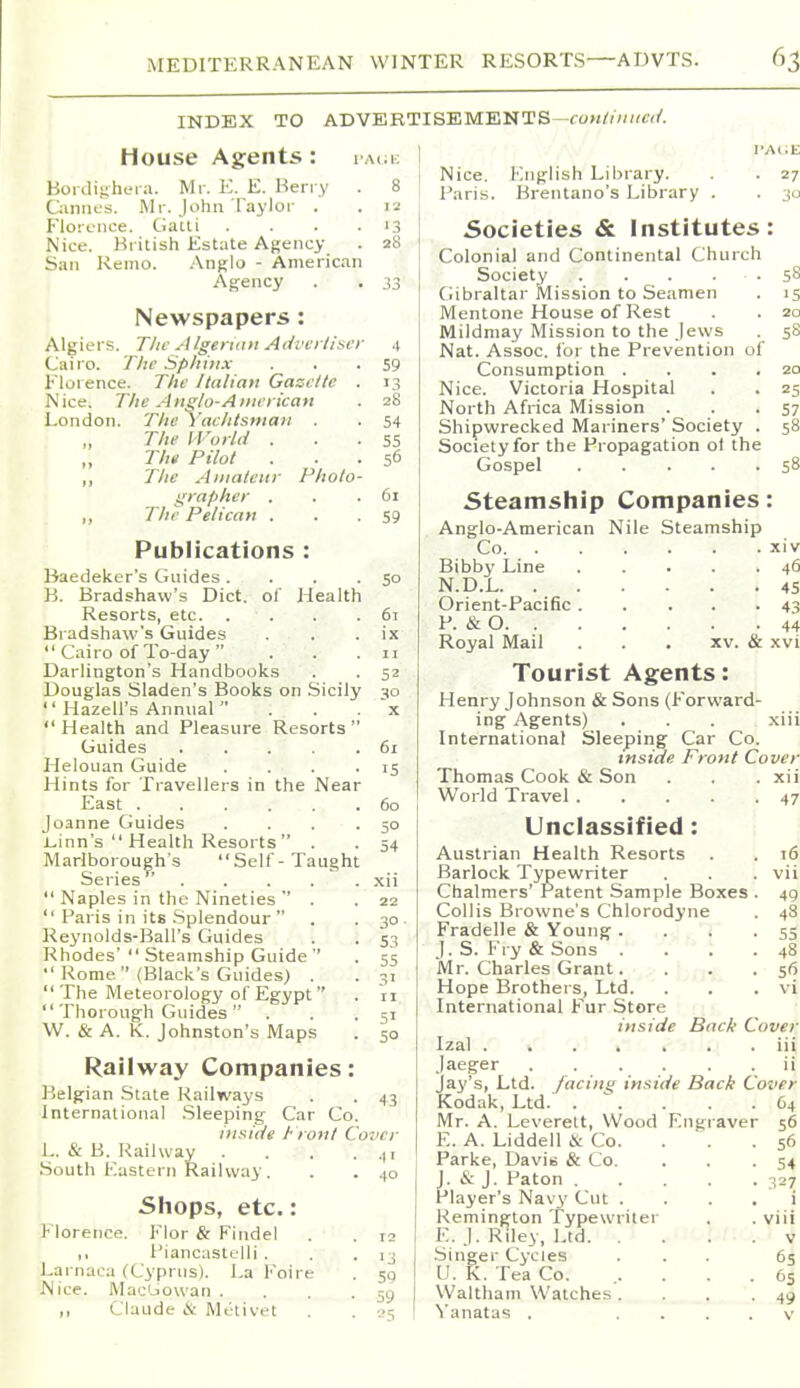 INDEX TO ADVERTISEMENTS—<:oM^/;;»c</. House Agents: l Aca; Boidigheia. Mr. E. E. Berry . 8 Qinnes. Mr. John Taylor . . 12 Florence. Gatli . . . . '3 Nice. British Estate Agency . 28 San Reino. Anglo - American Agency . . 33 Newspapers : Algiers. The Algerian Advertiser 4 Cairo. The Sphinx . . •59 Florence. The Italian Gazette . 13 Nice. The Anglo-American . 28 London. The Yachtsman . . 54 „ The I Vorlti . . . 55 Tht Pilot ... 56 ,, Tlic Amateur Photo- grapher . . .61 ,, The Pelican . . .59 Publications : Baedeker's Guides .... 50 B. Bradshaw's Diet, of Health Resorts, etc 61 Bradshaw's Guides . . . ix  Cairo of To-day . . .11 Darlington's Handbooks . . 52 Douglas Sladen's Books on .Sicily 30 '' Hazell's Annual  . . . x  Health and Pleasure Resorts  Guides 61 Helouan Guide . . . -15 Hints for Travellers in the Near East 60 Joanne Guides . . . .50 l-inn's  Health Resorts . . 54 Marlborough's Self-Taught Series xii  Naples in the Nineties  . . 22  Paris in its .Splendour  . .30 Rej'nolds-Ball's Guides . . 53 Rhodes' Steamship Guide  . 55  Rome (Black's Guides) . . 31  The Meteorology of Egypt  . 11  Thorough Guides  . . .51 W. & A. K. Johnston's Maps . 50 Railway Companies: Belgian Stale Railways . .43 International .Sleeping Car Co. inside t ront Cover L. & B. Railway H South Eastern Railway . . . 40 Shops, etc.: Florence. Flor & Findel . . 12 ,, Piancastelli . . .13 Earnaca (Cyprus). La Foire . sq Nice. Mac'jowan . . . .59 ,, Claude & Mt-tivet . . 05 Nice. English Library. . 27 Paris. Brentano's Library . . 30 Societies & institutes: Colonial and Continental Church Society 58 Gibraltar Mission to Seamen . 15 Mentone House of Rest . . 20 Mildmay Mission to the Jews . 58 Nat. Assoc. for the Prevention of Consumption . . . .20 Nice. Victoria Hospital . . 25 North Africa Mission . . .57 Shipwrecked Mariners' Society . 58 Society for the Propagation ot the Gospel 58 Steamship Companies: Anglo-American Nile Steamship Co xiv Bibby Line 46 N.D.L 45 Orient-Pacific 43 P. & 0 44 Royal Mail . . . xv. & xvi Tourist Agents: Henry Johnson & Sons (Forward- ing Agents) . . . xiii International Sleeping Car Co. inside Front Cover Thomas Cook & Son . . .xii World Travel 47 Unclassified: Austrian Health Resorts Barlock Typewriter Chalmers' Patent Sample Boxes Collis Browne's Chlorodyne Fradelle & Young . , , i J. S. Fry & Sons . .''  Mr. Charles Grant. Hope Brothers, Ltd. International Fur Store inside Back ( Izal Jaeger Jay's, Ltd. /acini; inside Back C Kodak, Ltd. .  . Mr. A. Leverelt, Wood Engraver E. A. Liddell & Co. Parke, Davis & Co. J. cS: J. Paton .... Player's Navy Cut . Remington Typewriter , E. J. Riley, Ltd. . . .' Singer Cycles U. K. Tea Co. Waltham Watches. . . Yanatas , ... 16 vii 49 48 55 48 56 vi over iii ii over 64 S6 56 54 327 i viii v 6s 65 49 V
