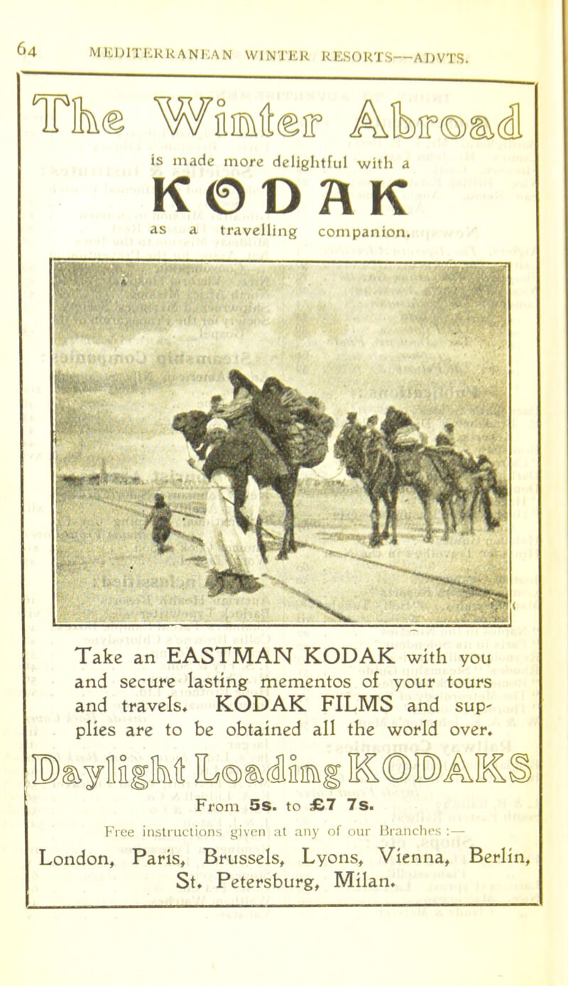 Tike Wiiater Alb)ir®s^d, is made more delightful with a K0O2\K as a travelling companion. Take an EASTMAN KODAK with you and secure lasting mementos of your tours and travels. KODAK FILMS and sup- plies are to be obtained all the world over. Pa^ylifM LoadJiimg KOPAICS From 5s. to £7 7s. Free instructions given :it any of oin' liranclu-s : — London, Paris, Brussels, Lyons, Vienna, Berlin, St. Petersburg, Milan.