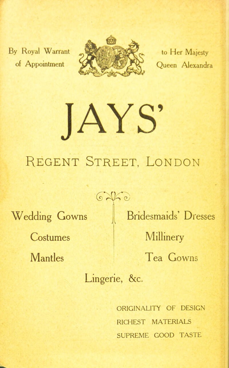 By Royal Warrant of Appointment to Her Majesty Queen Alexandra JAYS' Regent Street, London Wedding Gowns Costumes Mantles Bridesmaids' Dresses Millinery Tea Gowns Lmgerie, &c. ORIGINALITY OF DESIGN RICHEST MATERIALS SUPREME GOOD TASTE