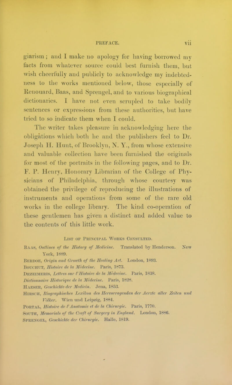 giarism ; and I make no apology for having borrowed my tacts from whatever source could best furnish them, but wish cheerfully and publicly to acknowledge my indebted- ness to the works mentioned below, those especially of Etenouard, Baas, and Sprengel,and to various biographical dictionaries. I have not even scrupled to take bodily sentences or expressions from these authorities, but have tried to so indicate them when I could. The writer takes pleasure in acknowledging here the obligations which both he and the publishers feel to Dr. Joseph II. Hunt, of Brooklyn. N. V., from whose extensive and valuable collection have been furnished the originals for most of the portraits in the following pages, and to Dr. F. P. Henry, Honorary Librarian of the College of Phy- sicians of Philadelphia, through whose courtesy was obtained the privilege of reproducing the illustrations of instruments and operations from some of the rare old works in the college library. The kind co-operation of these gentlemen has given a distinct and added value to the contents of this little work. List of Principal Works Consulted. Baas, Outlines of the History of Medicine. Translated by Henderson. New York. 1889. BERDOE, Origin and Growth of the Heating Art. London, 1893. BOUCHUT, Histoire tie to Medecine. Paris, TS73. Dezeimeris. Lett res sur I1 Histoire de la Medecine. Paris, 1838. Dictionnaire Historique de to Medecine. Paris, 1828. IlAESER, (icschiehtc der Mediein. Jena, 1853. Hiesch, BiographiscTies Lexikon des Hervorragenden der Aerzte alter Zeiten unit Volker. Wien nnd Leipzig, 1884. Portal, Histoire de VAnatomie et de to Chirurgie. Paris, 1770. SorTM, Memorial* of the Craft of Sure/cry in England. London, 1886. Sprengel, Geschichte der Chirurgie. Halle, 1819.