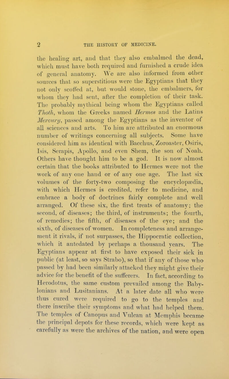 the healing art, and that they also embalmed the dead, which must have both required and furnished a crude idea of general anatomy. We are also informed from other sources that so superstitious were the Egyptians that they not only scoffed at, but would stone, the embalmers, for whom they had sent, after the completion of their task. The probably mythical being whom the Egyptians called Tlioth, whom the Greeks named Hermes and the Latins Mercury, passed among the Egyptians as the inventor of all sciences and arts. To him are attributed an enormous number of writings concerning all subjects. Some have considered him as identical with Bacchus, Zoroaster, Osiris, Isis, Serapis, Apollo, and even Shem, the son of Noah. Others have thought him to be a god. It is now almost certain that the books attributed to Hermes were not the work of any one hand or of any one age. The last six volumes of the forty-two composing the encyclopaedia, with which Hermes is credited, refer to medicine, and embrace a body of doctrines fairly complete and well arranged. Of these six, the first treats of anatomy; the second, of diseases; the third, of instruments; the fourth, of remedies; the fifth, of diseases of the eye; and the sixth, of diseases of women. Incompleteness and arrange- ment it rivals, if not surpasses, the Hippocratic collection, which it antedated by perhaps a thousand years. The Egyptians appear at first to have exposed their sick in public (at least, so says Strabo), so that if any of those who passed by had been similarly attacked they might give their advice for the benefit of the sufferers. In fact, according to Herodotus, the same custom prevailed among the Baby- lonians and Lusitanians. At a later date all who were thus cured were required to go to the temples and there inscribe their symptoms and what had helped them. The temples of Canopus and Vulcan at Memphis became the principal depots for these records, which were kept as carefully as were the archives of the nation, and were open