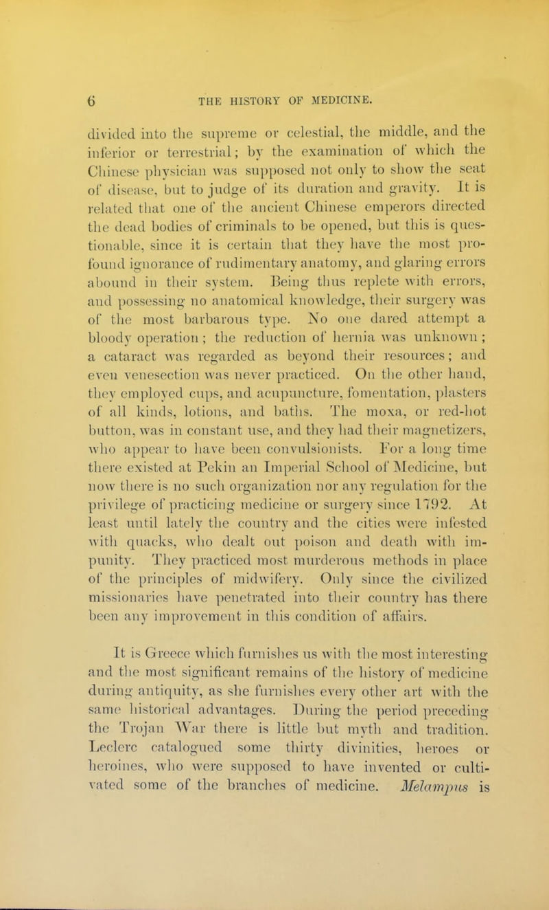 divided into the supreme or celestial, the middle, and the inferior or terrestrial; by the examination of which the Chinese- physician was supposed not only to show the seat of disease, but to judge of its duration and gravity. It is related that one of the ancient Chinese emperors directed the dead bodies of criminals to be opened, but this is ques- tionable, since it is certain that they have the most pro- found ignorance of rudimentary anatomy, and glaring errors abound in their system. Being thus replete with errors, and possessing no anatomical knowledge, their surgery was of the most barbarous type. No one dared attempt a bloody operation ; the reduction of hernia was unknown ; a cataract was regarded as beyond their resources; and even venesection was never practiced. On the other hand, they employed cups, and acupuncture, fomentation, plasters of all kinds, lotions, and baths. The moxa, or red-hot button, was in constant use, and they had their magnetizers, who appear to have been convulsionists. For a long time there existed at Pekin an Imperial School of Medicine, but now there is no such organization nor any regulation for the privilege of practicing medicine or surgery since 1792. At least until lately the country and the cities were infested with quacks, who dealt out poison and death with im- punity. They practiced most murderous methods in place of the principles of midwifery. Only since the civilized missionaries have penetrated into their country has there been any improvement in this condition of affairs. It is Greece which furnishes us with the most interesting and the most significant remains of the history of medicine during antiquity, as she furnishes every other art with the same historical advantages. During the period preceding the Trojan War there is little but myth and tradition. Leclerc catalogued some thirty divinities, heroes or heroines, who were supposed to have invented or culti- vated some of the branches of medicine. Melampus is