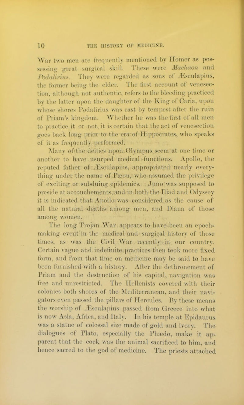 War two men are frequently mentioned by Homer as pos- se$sin«»- ureal surgical skill. These were Maehtwn and fodahrius, The) won1 regarded as sons of .Eseulapius, the former being the elder. The tirst account of venesec- tion, although not authentic, refers to the bleeding practiced by the latter upon the daughter of the King of Caria, upon whose shores Podalirius was cast by tempest after the ruin of Priam's kingdom. Whether he was the first of all men to practice it or not, it Is certain that the act of venesection goes back long prior to tl»o era of Hippocrates, who speaks of it as frequently performed. Main of the uVilios upon Olympus seem at one time 01 another to Rave usurped medical functions* Apollo, the reputed father oi .Kseulapius, appropriated nearly every- thing under the name of P©ou, who assumed the privilege of exciting or subduing epidemic's; Juno was supposed to preside at accouchement*, and in both the Iliad and Odj ssey it is indicated that Apollo was considered as the cause of all the natural death's among men, and Diana of those among Women. The long Trojan War appears to have been an epoch- making event in blue medical and surgical history of those times, as was the Civil War recently in our country. Certain vague and indefinite practices then took more fixed form, and from that time on medicine in;iv be said to have been furnished with a history. After the dethronement of Priam and the destruction of his capital, navigation was free and unrestricted. The Hellenists covered with their colonies both shores of the Mediterranean, and their navi- gators even passed the pillars of Hercules. 1>\ these means the worship of iEscuiapius passed from Greece into w hat. is now Asia. Africa, and ltal\. In his temple at Kpidaurus was a statue of colossal si/e made of gold and ivory. The dialogues of Plato, especially the Phmdo, make it ap- parent that the cock was the animal sacrificed to him. and hence sacred to the ijod of medicine. The priests attached