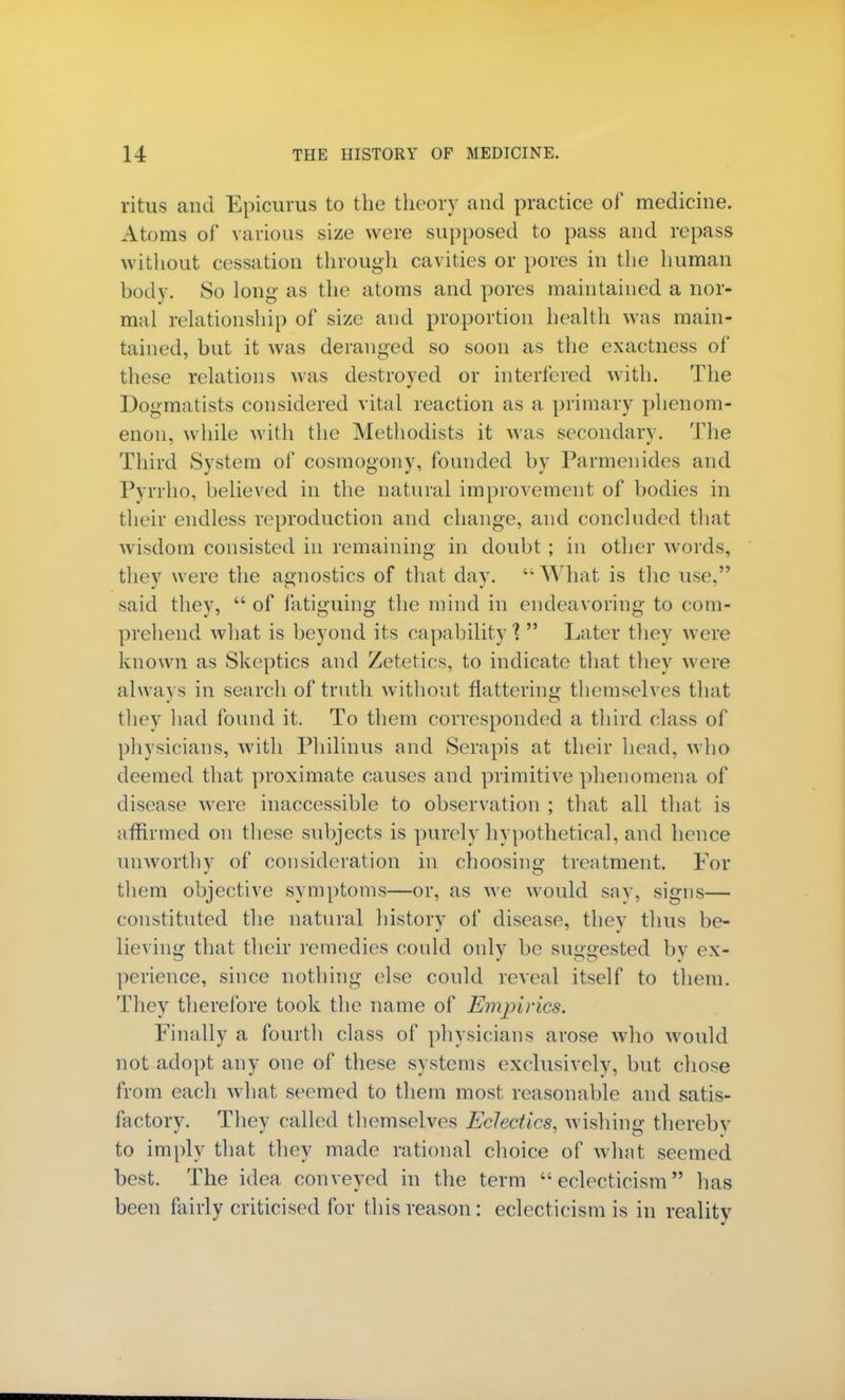 ritus and Epicurus to the theory and practice of medicine. Atoms of various size were supposed to pass and repass without cessation through cavities or pores in the human body. 80 long as the atoms and pores maintained a nor- mal relationship of size and proportion health was main- tained, but it was deranged so soon as the exactness of these relations was destroyed or interfered with. The Dogmatists considered vital reaction as a primary phenom- enon, while with the Methodists it was secondary. The Third System of cosmogony, founded by Parmenides and Pyrrho, believed in the natural improvement of bodies in their endless reproduction and change, and concluded that wisdom consisted in remaining in doubt ; in other words, they were the agnostics of that day. What is the use, said they,  of fatiguing the mind in endeavoring to com- prehend what is beyond its capability'?  Later they were known as Skeptics and Zetetics, to indicate that they were always in search of truth without flattering themselves that they had found it. To them corresponded a third class of physicians, with Philinus and Serapis at their head, who deemed that proximate causes and primitive phenomena of disease were inaccessible to observation ; that all that is affirmed on these subjects is purely hypothetical, and hence unworthy of consideration in choosing treatment. For them objective symptoms—or, as we would say, signs— constituted the natural history of disease, they thus be- lieving that their remedies could only be suggested by ex- perience, since nothing else could reveal itself to them. They therefore took the name of Empirics. Finally a fourth class of physicians arose who would not adopt any one of these systems exclusively, but chose from each what seemed to them most reasonable and satis- factory. They called themselves Eclectics, wishing thereby to imply that they made rational choice of what seemed best. The idea conveyed in the term eclecticism has been fairly criticised for this reason: eclecticism is in reality