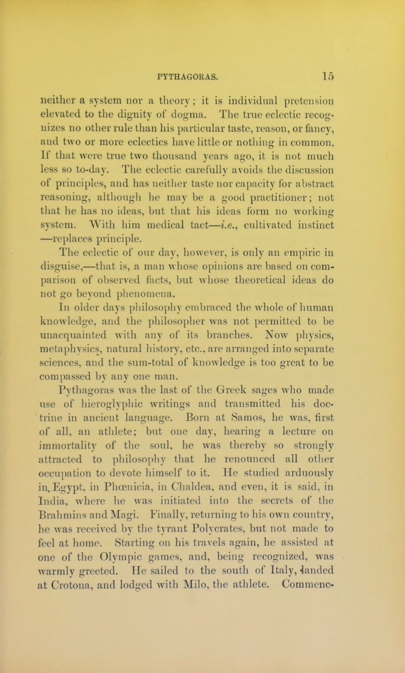 neither a system nor a theory; it is individual pretension elevated to the dignity of dogma. The true ecleetic recog- nizes no other rule than his particular taste, reason, or fancy, and two or more eclectics have little or nothing in common. If that were true two thousand years ago, it is not much less so to-day. The eclectic carefully avoids the discussion of principles, and has neither taste nor capacity for abstract reasoning, although he may be a good practitioner; not that he has no ideas, but that his ideas form no working system. AVith him medical tact—i.e.. cultivated instinct —replaces principle. The eclectic of our day, however, is only an empiric in disguise.—that is, a man whose opinions are based on com- parison of observed tacts, but whose theoretical ideas do not go beyond phenomena. In older days philosophy embraced the whole of human knowledge, and the philosopher was not permitted to be unacquainted with any of its branches. Now physics, metaphysics, natural history, etc., are arranged into separate sciences, and the sum-total of knowledge is too great to be compassed by any one man. Pythagoras was the last of the Greek sages who made use of hieroglyphic writings and transmitted his doc- trine in ancient language. Born at Samos, he was, first of all, an athlete1; but one day, hearing a lecture on immortality of the soul, he was thereby so strongly attracted to philosophy that he renounced all other occupation to devote himself to it. He studied arduously in.Egypt, in Phoenicia, in Chaldea, and even, it is said, in India, where he was initiated into the secrets of the Brahmins and Magi. Finally, returning to his own country, he was received by the tyrant Polycrates, but not made to feel at home. Starting on his travels again, he assisted at one of the Olympic games, and, being recognized, was warmly greeted. He sailed to the south of Italy, landed at Crotona, and lodged with Milo, the athlete. Cornmenc-