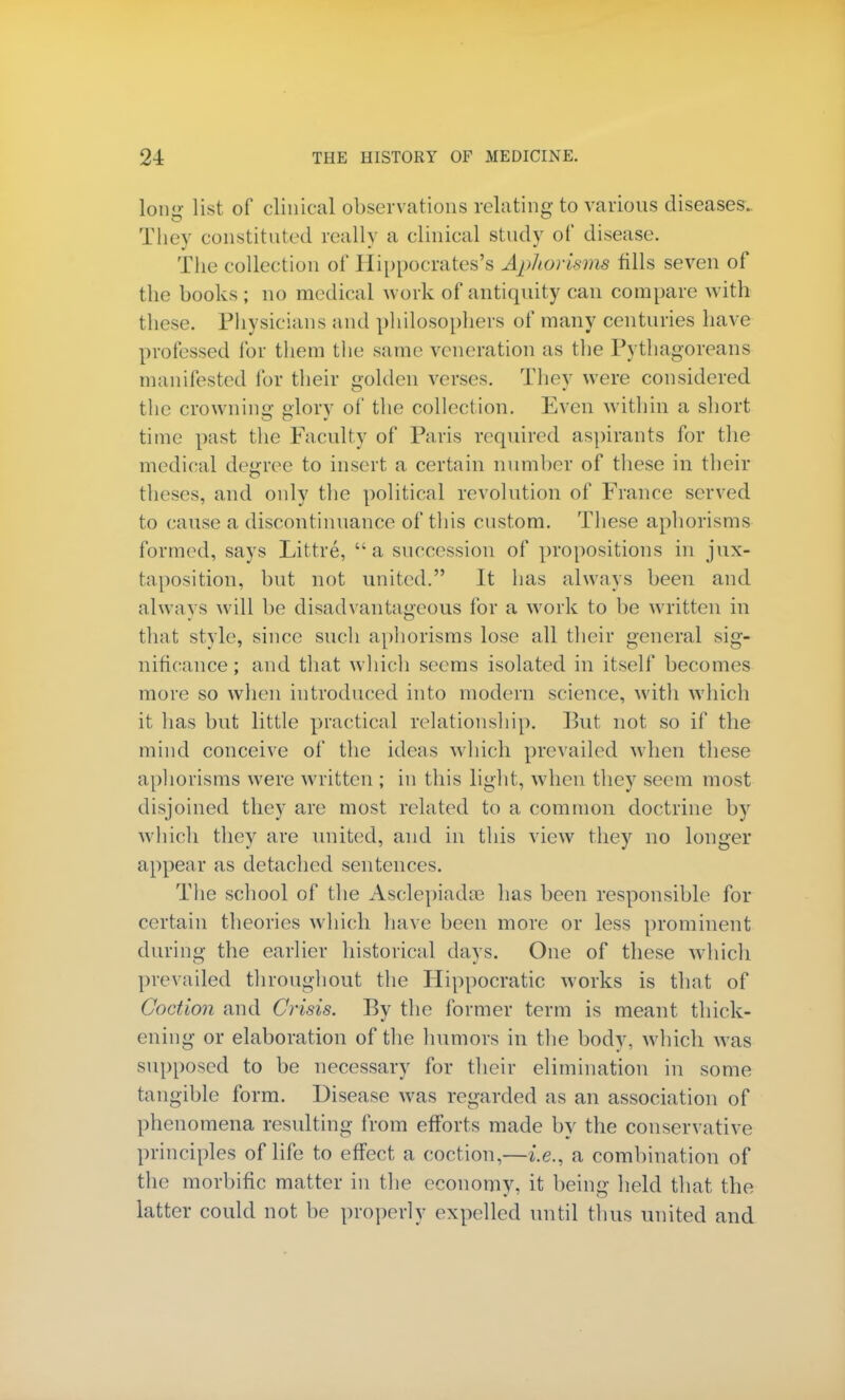 long list of clinical observations relating to various diseases. They constituted really a clinical study of disease. The collection of Hippocrates's Aphorisms fills seven of the books ; no medical work of antiquity can compare with these. Physicians and philosophers of many centuries have professed lor them the same veneration as the Pythagoreans manifested for their golden verses. They were considered the crowning glory of the collection. Even within a short time past the Faculty of Paris required aspirants for the medical degree to insert a certain number of these in their theses, and only the political revolution of France served to cause a discontinuance of this custom. These aphorisms formed, says Littre, a succession of propositions in jux- taposition, but not united. It has always been and alwavs will be disadvantageous for a work to be written in that style, since such aphorisms lose all their general sig- nificance ; and that which seems isolated in itself becomes more so when introduced into modern science, with which it has but little practical relationship. But not so if the mind conceive of the ideas which prevailed when these aphorisms were written ; in this light, when they seem most disjoined they are most related to a common doctrine by which they are united, and in this view they no longer appear as detached sentences. The school of the Asclepiaehe has been responsible for certain theories which have been more or less prominent during the earlier historical days. One of these which prevailed throughout the Hippocratic works is that of Goction and Crisis. By the former term is meant thick- ening or elaboration of the humors in the body, which was supposed to be necessary for their elimination in some tangible form. Disease was regarded as an association of phenomena resulting from efforts made bv the conservative principles of life to effect a coction,—i.e., a combination of the morbific matter in the economy, it being held that the latter could not be properly expelled until thus united and