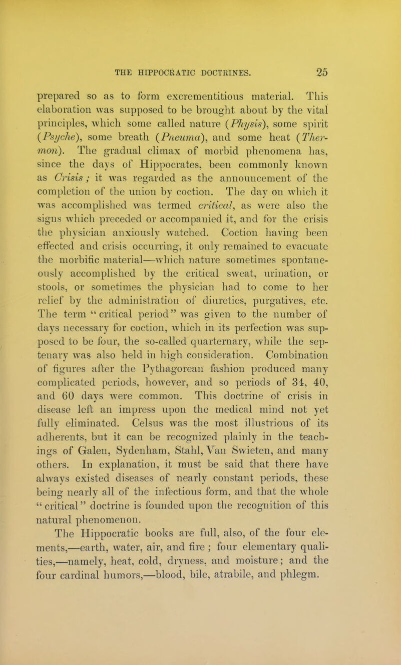 prepared so as to form excrementitious material. This elaboration was supposed to be brought about by the vital principles, which some called nature (Phi/sis), some spirit (Psyche), some breath (Pnemna), and some heat (Ther- moil). The gradual climax of morbid phenomena has, since the days of Hippocrates, been commonly known as Crisis ; it was regarded as the announcement of the completion of the union by coction. The day on which it was accomplished was termed critical, as were also the signs which preceded or accompanied it, and for the crisis the physician anxiously watched. Coction having been effected and crisis occurring, it only remained to evacuate the morbific material—which nature sometimes spontane- ously accomplished by the critical sw^eat, urination, or stools, or sometimes the physician had to come to her relief by the administration of diuretics, purgatives, etc. The term critical period was given to the number of clays necessary for coction, which in its perfection was sup- posed to be four, the so-called quartern a ry, while the sep- tenary was also held in high consideration. Combination of figures after the Pythagorean fashion produced many complicated periods, however, and so periods of 34, 40, and 60 days were common. This doctrine of crisis in disease left an impress upon the medical mind not yet fullv eliminated. Celsus was the most illustrious of its adherents, but it can be recognized plainly in the teach- ings of Galen, Sydenham, Stahl, Van Swieten, and many others. In explanation, it must be said that there have always existed diseases of nearly constant periods, these being nearly all of the infectious form, and that the whole critical doctrine is founded upon the recognition of this natural phenomenon. The Hippocratic books are full, also, of the four ele- ments,—earth, water, air, and fire ; four elementary quali- ties,—namely, heat, cold, dryness, and moisture; and the four cardinal humors,—blood, bile, atrabile, and phlegm.