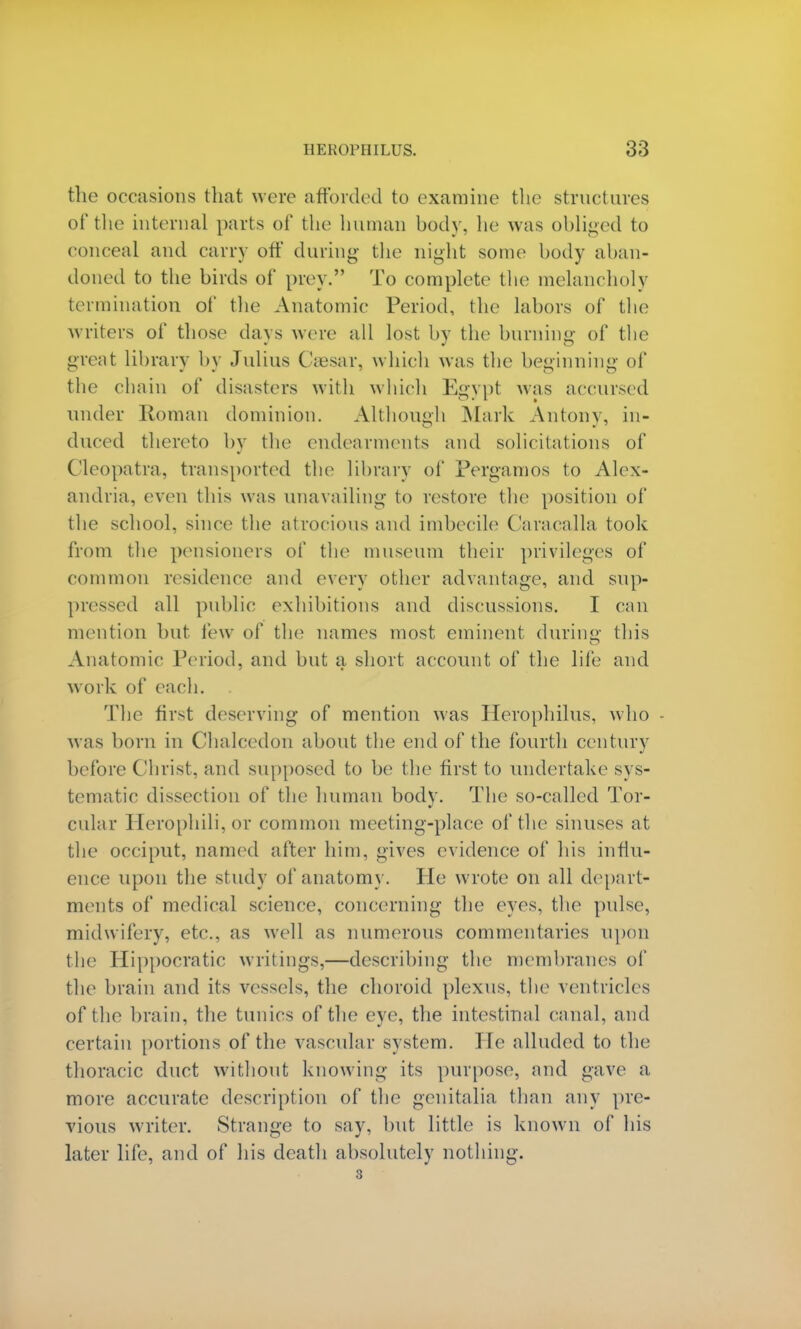 the occasions that were afforded to examine the structures of the internal parts of the human body, he was obliged to conceal and carry off during the night some body aban- doned to the birds of prey. To complete the melancholy termination of the Anatomic Period, the labors of the writers of those days were all lost by the burning of the great library by Julius Caesar, which was the beginning of the chain of disasters with which Egypt was accursed under Roman dominion. Although Mark Antony, in- duced thereto by the endearments and solicitations of Cleopatra, transported the library of Pergamos to Alex- andria, even this was unavailing to restore the position of the school, since the atrocious and imbecile Caracalla took from the pensioners of the museum their privileges of common residence and every other advantage, and sup- pressed all public exhibitions and discussions. I can mention but lew of the names most eminent during: this Anatomic Period, and but a short account of the life and work of each. The first deserving of mention was Herophilus, who was born in Chalcedon about the end of the fourth century before Christ, and supposed to be the first to undertake sys- tematic dissection of the human body. The so-called Tor- cular Herophili, or common meeting-place of the sinuses at the occiput, named after him, gives evidence of his influ- ence upon the study of anatomy. He wrote on all depart- ments of medical science, concerning the eyes, the pulse, midwifery, etc., as well as numerous commentaries upon the Hippocratic writings,—describing the membranes of the brain and its vessels, the choroid plexus, the ventricles of the brain, the tunics of the eye, the intestinal canal, and certain portions of the vascular system, lie alluded to the thoracic duct without knowing its purpose, and gave a more accurate description of the genitalia, than any pre- vious writer. Strange to say, but little is known of his later life, and of his death absolutely nothing. 3