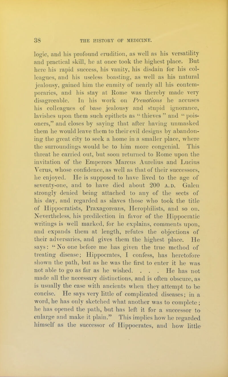 logic, and his profound erudition, as well as his versatility and practical skill, he at once took the highest place. But here his rapid success, his vanity, his disdain for his col- leagues, and his useless boasting, as well as his natural jealousy, gained him the enmity of nearly all his contem- poraries, and his stay at Home was thereby made very dwigreeable. In his work on Prenotions he accuses his colleagues of base jealousy and stupid ignorance, lavishes upon them such epithets as thieves  and pois- oners, and closes by saying that after having unmasked them he would leave them to their evil designs by abandon- ing the great city to seek a home in a smaller place, where the surrounding's would be to him more congenial. This threat he carried out, but soon returned to Rome upon the invitation of the Emperors Marcus Aurelius and Lucius Verus, whose confidence, as well as that of their successors, he enjoyed. He is supposed to have lived to the age of seventy-one, and to have died about 200 A. D. Galen strongly denied being attached to any of the sects of his day, and regarded as slaves those who took the title of Hippocratists, Praxagoreans, Herophilists, and so on. Nevertheless, his predilection in favor of the Hippocratic writings is well marked, for he explains, comments upon, and expands them at length, refutes the objections of their adversaries, and gives them the highest place. He says:  No one before me has given the true method of treating disease; Hippocrates, I confess, has heretofore shown the path, but as he was the first to enter it he was not able to go as far as lie wished. . . . He has not made all the necessary distinctions, and is often obscure, as is usually the case with ancients when they attempt to be concise. He says very little of complicated diseases; in a word, he has only sketched what another was to complete; he lias opened the path, but has left it for a successor to enlarge and make it plain. This implies how he regarded himself as the successor of Hippocrates, and how little