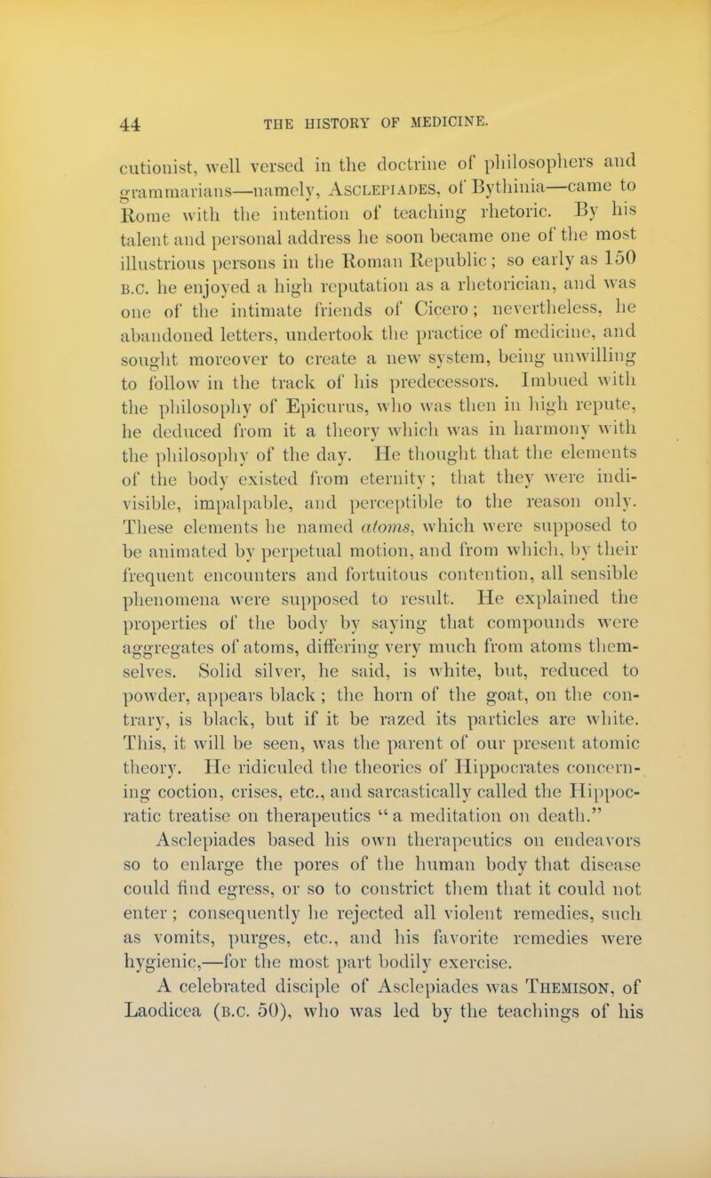 cutionist, well versed in the doctrine of philosophers and grammarians—namely, Asclepiades, of Bythinia—came to Rome with the intention of teaching rhetoric. By his talent and personal address he soon became one of the most illustrious persons in the Roman Republic ; so early as 150 B.C. he enjoyed a high reputation as a rhetorician, and was one of the intimate friends of Cicero; nevertheless, he abandoned letters, undertook the practice of medicine, and sought moreover to create a new system, being unwilling to follow in the track of his predecessors. Imbued with the philosophy of Epicurus, who was then in high repute, he deduced from it a theory which was in harmony with the philosophy of the day. He thought that the elements of the body existed from eternity ; that they were indi- visible, impalpable, and perceptible to the reason only. These elements he named atoms, which were supposed to be animated by perpetual motion, and from which, by their frequent encounters and fortuitous contention, all sensible phenomena were supposed to result. He explained the properties of the body by saying that compounds were aggregates of atoms, differing very much from atoms them- selves. Solid silver, he said, is white, but, reduced to powder, appears black ; the horn of the goat, on the con- trary, is black, but if it be razed its particles are white. This, it will be seen, was the parent of our present atomic theory. He ridiculed the theories of Hippocrates concern- ing coction, crises, etc., and sarcastically called the Hippoc- ratic treatise on therapeutics a meditation on death. Asclepiades based his own therapeutics on endeavors so to enlarge the pores of the human body that disease could find egress, or so to constrict them that it could not enter ; consequently he rejected all violent remedies, such as vomits, purges, etc., and his favorite remedies were hygienic,—for the most part bodily exercise. A celebrated disciple of Asclepiades was Themison, of Laodicea (b.c. 50), who was led by the teachings of his
