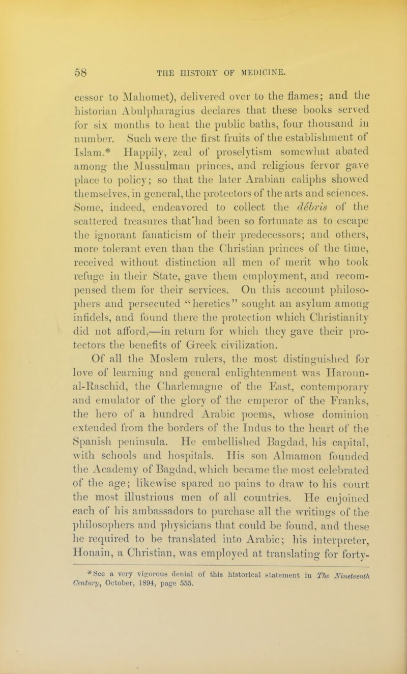 cessor to Mahomet), delivered over to the flames; and the historian Abulpharagius declares that tliese hooks served for six months to heat the public baths, four thousand in number. Such were the first fruits of the establishment of Islam.* Happily, zeal of proselytism somewhat abated among the .Mussulman princes, and religious fervor gave place to policy; so that the later Arabian caliphs showed themselves, in general, the protectors of the arts and sciences. Some, indeed, endeavored to collect the debris of the scattered treasures that'had been so fortunate as to escape the ignorant fanaticism of their predecessors; and others, more tolerant even than the Christian princes of the time, received without distinction all men of merit who took refuge in their State, gave them employment, and recom- pensed them for their services. On this account philoso- phers and persecuted heretics sought an asylum among infidels, and found there the protection which Christianity did not afford,—in return for which they gave their pro- tectors the benefits of Greek civilization. Of all the Moslem rulers, the most distinguished for love of learning and general enlightenment was Haroun- al-Raschid, the Charlemagne of the East, contemporary and emulator of the glory of the emperor of the Franks, the hero of a hundred Arabic poems, whose dominion extended from the borders of the Indus to the heart of the Spanish peninsula. He embellished Bagdad, his capital, with schools and hospitals. His son Almamon founded the Academy of Bagdad, which became the most celebrated of the age; likewise spared no pains to draw to his court the most illustrious men of all countries. Pie enjoined each of his ambassadors to purchase all the writings of the philosophers and physicians that could be found, and these lie required to be translated into Arabic; his interpreter, Honain, a Christian, was employed at translating for forty- *See a very vigorous denial of this historical statement in The Nineteenth Centw-y, October, 1894, page 555.