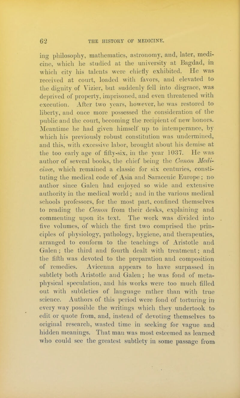 ing philosophy, mathematics, astronomy, and, later, medi- cine, which he studied at the university at Bagdad, in which city his talents were chiefly exhibited. He was received at court, loaded with favors, and elevated to the dignity of Vizier, but suddenly fell into disgrace, was deprived of property, imprisoned, and even threatened with execution. After two years, however, he was restored to liberty, and once more possessed the consideration of the public and the court, becoming the recipient of new honors. Meantime he had given himself up to intemperance, by which his previously robust constitution was undermined, and this, with excessive labor, brought about his demise at the too early age of fifty-six, in the year 1037. He was author of several books, the chief being the Canon Medi- cince, which remained a classic for six centuries, consti- tuting the medical code of Asia and Saracenic Europe; no author since Galen had enjoyed so wide and extensive authority in the medical world ; and in the various medical schools professors, for the most part, confined themselves to reading the Canon from their desks, explaining and commenting upon its text. The work was divided into five volumes, of which the first two comprised the prin- ciples of physiology, pathology, hygiene, and therapeutics, arranged to conform to the teachings of Aristotle and Galen; the third and fourth dealt with treatment; and the fifth was devoted to the preparation and composition of remedies. Avicenna appears to have surpassed in subtlety both Aristotle and Galen ; he was fond of meta- physical speculation, and his works were too much filled out with subtleties of language rather than with true science. Authors of this period were fond of torturing in every way possible the writings which they undertook to edit; or quote from, and, instead of devoting themselves to original research, wasted time in seeking for vague and hidden meanings. That man was most esteemed as learned who could see the greatest subtlety in some passage from