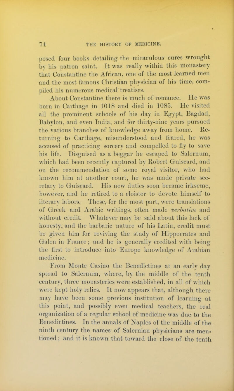 posed four books detailing the miraculous cures wrought by bis patron saint. It was really within this monastery that Constantine the African, one of the most learned men and the most famous Christian physician of his time, com- piled his numerous medical treatises. About Constantine there is much of romance. He was born in Carthage in 1018 and died in 1085. He visited all the prominent schools of his day in Egypt, Bagdad, Babylon, and even India, and for thirty-nine years pursued the various branches of knowledge away from home. Re- turning to Carthage, misunderstood and feared, he was accused of practicing sorcery and compelled to fly to save his life. Disguised as a beggar he escaped to Salernum, which had been recently captured by Robert Guiscard, and on the recommendation of some royal visitor, who had known him at another court, he was made private sec- retary to Guiscard. His new duties soon became irksome, however, and he retired to a cloister to devote himself to literary labors. These, for the most part, were translations of Greek and Arabic writings, often made verbatim and without credit. Whatever may be said about this lack of honesty, and the barbaric nature of his Latin, credit must be given him for reviving the study of Hippocrates and Galen in France ; and he is generally credited with being the first to introduce into Europe knowledge of Arabian medicine. From Monte Casino the Benedictines at an early day spread to Salernum, where, by the middle of the tenth century, three monasteries were established, in all of which were kept holy relics. It now appears that, although there may have been some previous institution of learning at this point, and possibly even medical teachers, the real organization of a regular school of medicine was due to the Benedictines. In the annals of Naples of the middle of the ninth century the names of Salernian physicians are men- tioned ; and it is known that toward the close of the tenth