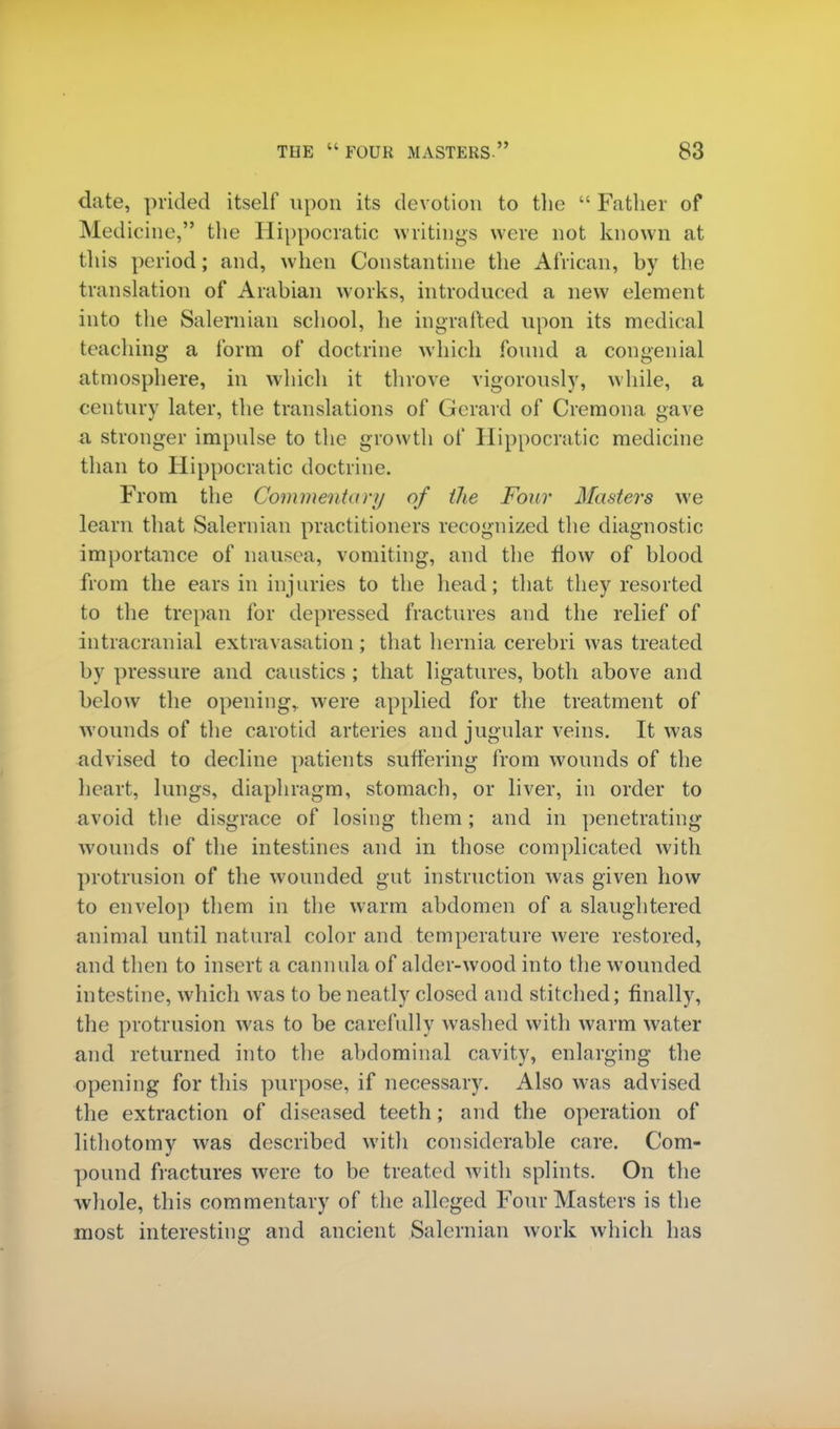 date, prided itself upon its devotion to the  Father of Medicine, the Hippocratic writings were not known at this period; and, when Constantine the African, by the translation of Arabian works, introduced a new element into the Salernian school, he ingrafted upon its medical teaching a form of doctrine which found a congenial atmosphere, in which it throve vigorously, while, a century later, the translations of Gerard of Cremona gave a stronger impulse to the growth of Hippocratic medicine than to Hippocratic doctrine. From the Commentary of the Four Masters we learn that Salernian practitioners recognized the diagnostic importance of nausea, vomiting, and the flow of blood from the ears in injuries to the head; that they resorted to the trepan for depressed fractures and the relief of intracranial extravasation ; that hernia cerebri was treated by pressure and caustics ; that ligatures, both above and below the opening,, were applied for the treatment of wounds of the carotid arteries and jugular veins. It was advised to decline patients suffering from wounds of the heart, lungs, diaphragm, stomach, or liver, in order to avoid the disgrace of losing them; and in penetrating wounds of the intestines and in those complicated with protrusion of the wounded gut instruction was given how to envelop them in the warm abdomen of a slaughtered animal until natural color and temperature were restored, and then to insert a cannula of alder-wood into the wounded intestine, which was to be neatly closed and stitched; finally, the protrusion was to be carefully washed with warm water and returned into the abdominal cavity, enlarging the opening for this purpose, if necessary. Also was advised the extraction of diseased teeth; and the operation of lithotomy was described with considerable care. Com- pound fractures were to be treated with splints. On the whole, this commentary of the alleged Four Masters is the most interesting and ancient Salernian work which has