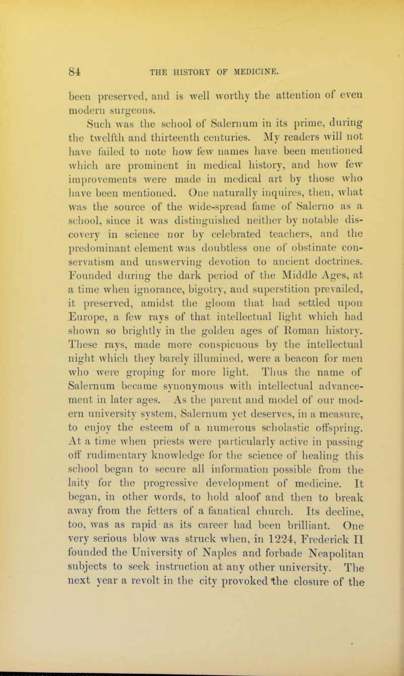 been preserved, and is well worthy the attention of even modern surgeons. Such was the school of Salernum in its prime, during the twelfth and thirteenth centuries. My readers will not have tailed to note how few names have been mentioned which are prominent in medical history, and how few improvements were made in medical art by those who have been mentioned. One naturally inquires, then, what was the source of the wide-spread fame of Salerno as a school, since it was distinguished neither by notable dis- covery in science nor by celebrated teachers, and the predominant element was doubtless one of obstinate con- servatism and unswerving devotion to ancient doctrines. Founded during the dark period of the Middle Ages, at a time when ignorance, bigotry, and superstition prevailed, it preserved, amidst the gloom that had settled upon Europe, a few rays of that intellectual light which had shown so brightly in the golden ages of Roman history. These rays, made more conspicuous by the intellectual night which they barely illumined, were a beacon for men who were groping for more light. Thus the name of Salernum became synonymous with intellectual advance- ment in later ages. As the parent and model of our mod- ern university system, Salernum yet deserves, in a measure, to enjoy the esteem of a numerous scholastic offspring. At a time when priests were particularly active in passing- off rudimentary knowledge for the science of healing this school began to secure all information possible from the laity for the progressive development of medicine. It began, in other words, to hold aloof and then to break away from the fetters of a fanatical church. Its decline, too, was as rapid as its career had been brilliant. One very serious blow was struck when, in 1224, Frederick II founded the University of Naples and forbade Neapolitan subjects to seek instruction at any other university. The next year a revolt in the city provoked the closure of the