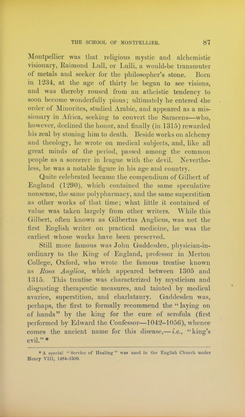 Montpellier was that religious mystic and alchemistic visionary, Raimond Lull, or Lulli, a would-be transmitter of metals and seeker for the philosopher's stone. Born in 1234, at the age of thirty he began to see visions, and was thereby roused from an atheistic tendency to soon become wonderfully pious; ultimately he entered 4he order of Minorites, studied Arabic, and appeared as a mis- sionary in Africa, seeking- to convert the Saracens—who, however, declined the honor, and finally (in 1315) rewarded his zeal by stoning- him to death. Beside works on alchemy and theology, he wrote on medical subjects, and, like all great minds of the period, passed among the common people as a sorcerer in league with the devil. Neverthe- less, he was a notable figure in his age and country. Quite celebrated became the compendium of Gilbert of England (1290), which contained the same speculative nonsense, the same polypharmacy, and the same superstition as other works of that time; what little it contained of value was taken largely from other writers. While this Gilbert, often known as Gilbertus Anglicus, was not the first English writer on practical medicine, he was the earliest whose works have been preserved. Still more famous was John Gaddesden, physician-in- ordinary to the King of England, professor in Merton College, Oxford, who wrote the famous treatise known as Rosa An <j lira, which appeared between 1305 and 1315. This treatise was characterized by mysticism and disgusting therapeutic measures, and tainted by medical avarice, superstition, and charlatanry. Gaddesden was, perhaps, the first to formally recommend the  laying on of hands by the king for the cure of scrofula (first performed by Edward the Confessor—1042-1056), whence comes the ancient name for this disease,— i.e., king's evil.* *A special Service of Healing was used in the English Church under Henry VIII, 1484-1509.