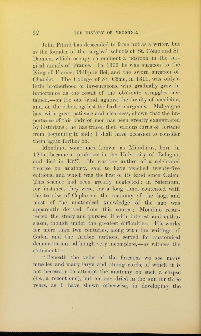 John Pitard has descended to fame not as a writer, but as the founder of the surgical schools of St. Come and St. Damien, which occupy so eminent a position in the sur- gical annals of France. In 1306 he was surgeon to the King of France, Philip le Bel, and the sworn surgeon of Chatelet. The College of St. Come, in 1311, was only a little brother!mod of lay-surgeons, who gradually grew in importance as the result of the obstinate struggles sus- tained,—on the one hand, against the faculty of medicine, and, on the other, against the barber-surgeons. Malgaigne has, with great patience and clearness, shown that the im- portance of this body of men has been greatly exaggerated by historians; he has traced their various turns of fortune from beginning to end; I shall have occasion to consider them again farther on. Mondino, sometimes known as Mundinus, born in 1275, became a professor in the University of Bologna, and died in 1327, He was the author of a celebrated treatise on anatomy, said to have readied twenty-five editions, and which was the first of its kind since Galen. This science had been greatly neglected; in Salernum, for instance, they were, for a long time, contented with the treatise of Copho on the anatomy of the hog, and most of the anatomical knowledge of the age was apparently derived from this source; Mondino resur- rected the study and pursued it with interest and enthu- siasm, though under the greatest difficulties. His works for more than two centuries, along with the writings of Galen and the Arabic authors, served for anatomical demonstration, although very incomplete,—as witness the statement:—  Beneath the veins of the forearm we see many muscles and many large and strong cords, of which it is not necessary to attempt the anatomy on such a corpse (i.e., a recent one), but on one dried in the sun for three years, as I have shown otherwise, in developing the