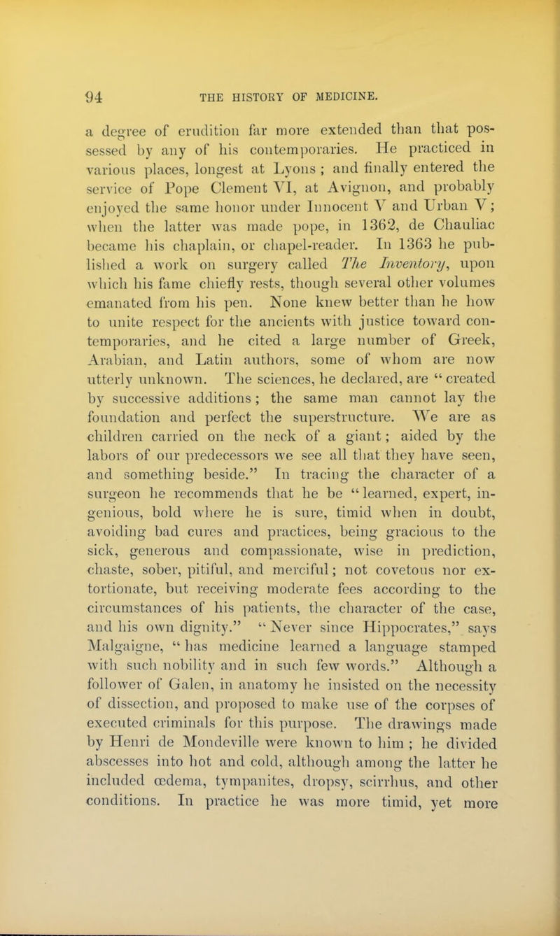 a decree of erudition far more extended than that pos- sessed by any of his contemporaries. He practiced in various places, longest at Lyons ; and finally entered the service of Pope Clement VI, at Avignon, and probably enjoyed the same honor under Innocent V and Urban V; when the latter was made pope, in 1362, de Chauliac became his chaplain, or chapel-reader. In 1363 he pub- lished a work on surgery called The Inventory, upon which his fame chiefly rests, though several other volumes emanated from his pen. None knew better than he how to unite respect for the ancients with justice toward con- temporaries, and he cited a large number of Greek, Arabian, and Latin authors, some of whom are now utterly unknown. The sciences, he declared, are created by successive additions: the same man cannot lav the foundation and perfect the superstructure. We are as children carried on the neck of a giant; aided by the labors of our predecessors we see all that they have seen, and something beside. In tracing the character of a surgeon he recommends that he be learned, expert, in- genious, bold where he is sure, timid when in doubt, avoiding bad cures and practices, being gracious to the sick, generous and compassionate, wise in prediction, chaste, sober, pitiful, and merciful; not covetous nor ex- tortionate, but receiving moderate fees according to the circumstances of his patients, the character of the case, and his own dignity. Never since Hippocrates, says Malgaigne,  has medicine learned a language stamped with such nobility and in such few words. Although a follower of Galen, in anatomy he insisted on the necessity of dissection, and proposed to make use of the corpses of executed criminals for this purpose. The drawings made by Henri de Mondeville were known to him ; he divided abscesses into hot and cold, although among the latter he included oedema, tympanites, dropsy, scirrhus, and other conditions. In practice he was more timid, yet more