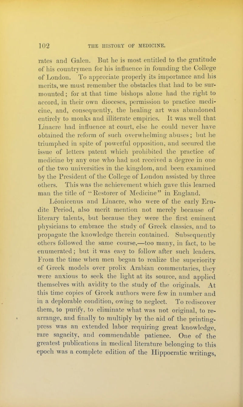 rates and Galen. But lie is most entitled to the gratitude of his countrymen for his influence in founding the College of London. To appreciate properly its importance and his merits, we must remember the obstacles that had to be sur- mounted; for at that time bishops alone had the right to accord, in their own dioceses, permission to practice medi- cine, and, consequently, the healing art was abandoned entirely to monks and illiterate empirics. It was well that Linacre had influence at court, else he could never have obtained the reform of such overwhelming abuses; but he triumphed in spite of powerful opposition, and secured the issue of letters patent which prohibited the practice of medicine by any one who had not received a degree in one of the two universities in the kingdom, and been examined bv the President of the College of London assisted by three others. This was the achievement which gave this learned man the title of Restorer of Medicine in England. Leonicenus and Linacre, who were of the early Eru- dite Period, also merit mention not merely because of literary talents, but because they were the first eminent physicians to embrace the study of Greek classics, and to propagate the knowledge therein contained. Subsequently others followed the same course,—too many, in fact, to be enumerated; but it was easy to follow after such leaders. From the time when men began to realize the superiority of Greek models over prolix Arabian commentaries, they were anxious to seek the light at its source, and applied themselves with avidity to the study of the originals. At this time copies of Greek authors were few in number and in a deplorable condition, owing to neglect. To rediscover them, to purify, to eliminate what was not original, to re- arrange, and finally to multiply by the aid of the printing- press was an extended labor requiring great knowledge, rare sagacity, and commendable patience. One of the greatest publications in medical literature belonging to this epoch was a complete edition of the Hippocratic writings,