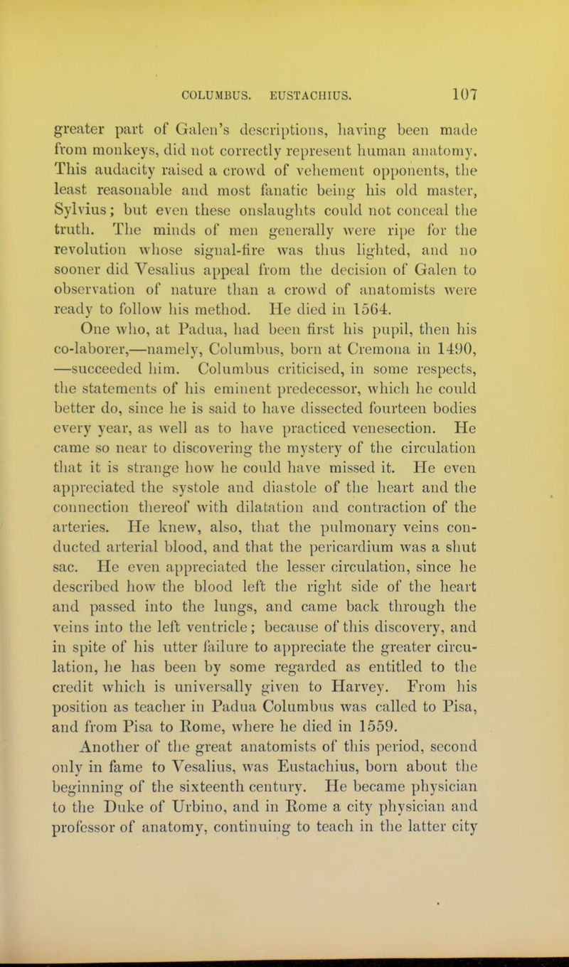 greater part of Galen's descriptions, having been made from monkeys, did not correctly represent human anatomy. This audacity raised a crowd of vehement opponents, the least reasonable and most fanatic being his old master, Sylvius; but even these onslaughts could not conceal the truth. The minds of men generally were ripe for the revolution whose signal-fire was thus lighted, and no sooner did Vesalius appeal from the decision of Galen to observation of nature than a crowd of anatomists were ready to follow his method. He died in 1564. One who, at Padua, had been first his pupil, then his co-laborer,—namely, Columbus, born at Cremona in 1490, —succeeded him. Columbus criticised, in some respects, the statements of his eminent predecessor, which he could better do, since he is said to have dissected fourteen bodies every year, as well as to have practiced venesection. He came so near to discovering the mystery of the circulation that it is strange how he could have missed it. He even appreciated the systole and diastole of the heart and the connection thereof with dilatation and contraction of the arteries. He knew, also, that the pulmonary veins con- ducted arterial blood, and that the pericardium was a shut sac. He even appreciated the lesser circulation, since he described how the blood left the right side of the heart and passed into the lungs, and came back through the veins into the left ventricle; because of this discovery, and in spite of his utter failure to appreciate the greater circu- lation, he has been by some regarded as entitled to the credit which is universally given to Harvey. From his position as teacher in Padua Columbus was called to Pisa, and from Pisa to Rome, where he died in 1559. Another of the great anatomists of this period, second only in fame to Vesalius, was Eustachius, born about the beginning of the sixteenth century. He became physician to the Duke of Urbino, and in Rome a city physician and professor of anatomy, continuing to teach in the latter city