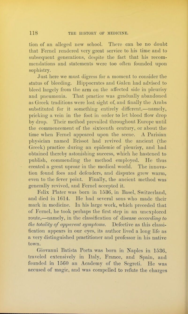 tion of an alleged new school. There can be no donbt that Fernel rendered very great service to his time and to subsequent generations, despite the fact that his recom- mendations and statements were too often founded upon sophistry. Just here we must digress for a moment to consider the status of bleeding. Hippocrates and Galen had advised to bleed largely from the arm on the affected side in pleurisy and pneumonia. That practice was gradually abandoned as Greek traditions were lost sight of, and finally the Arabs substituted for it something entirely different,—namely, pricking a vein in the foot in order to let blood flow drop by drop. Their method prevailed throughout Europe until the commencement of the sixteenth century, or about the time when Fernel appeared upon the scene. A Parisian physician named Brissot had revived the ancient (the Greek) practice during an epidemic of pleurisy, and had obtained thereby astonishing success, which he hastened to publish, commending the method employed. He thus created a great uproar in the medical world. The innova- tion found foes and defenders, and disputes grew warm, even to the fever point. Finally, the ancient method was generally revived, and Fernel accepted it. Felix Plater was born in 1536, in Basel, Switzerland, and died in 1614. He had several sons who made their mark in medicine. In his large work, which preceded that of Fernel, he took perhaps the first step in an unexplored route,—namely, in the classification of disease according to the totality of apparent symptoms. Defective as this classi- fication appears in our eyes, its author lived a long life as a very distinguished practitioner and professor in his native town. Giovanni Batista Porta was born in Naples in 1536, traveled extensively in Italy, France, and Spain, and founded in 1560 an Academy of the Segreti. He was accused of magic, and was compelled to refute the charges