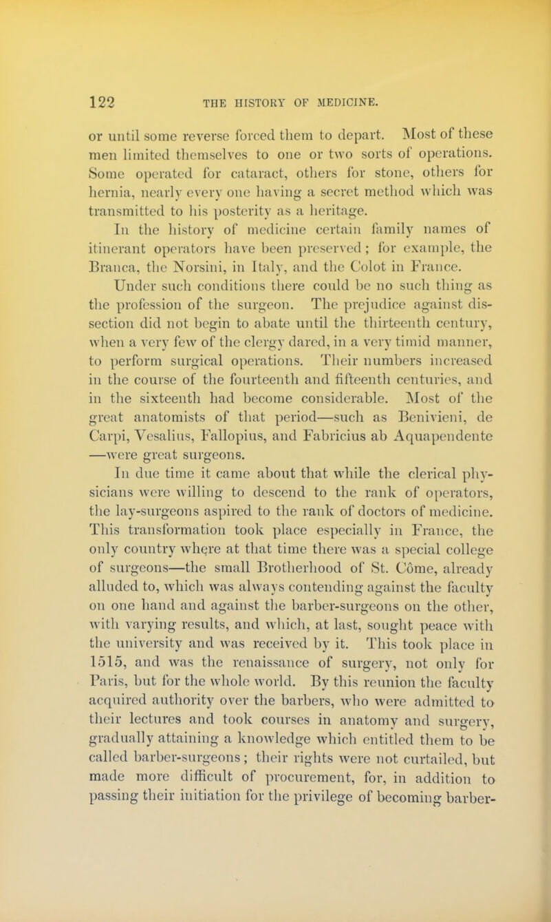 or until some reverse forced them to depart. Most of these men limited themselves to one or two sorts of operations. Some operated for cataract, others for stone, others for hernia, nearly every one having a secret method which was transmitted to his posterity as a heritage. In the history of medicine certain family names of itinerant operators have heen preserved; for example, the Branca, the Norsini, in Italy, and the Colot in France. Under such conditions there could be no such thing as the profession of the surgeon. The prejudice against dis- section did not begin to abate until the thirteenth century, when a very few of the clergy dared, in a very timid manner, to perform surgical operations. Their numbers increased in the course of the fourteenth and fifteenth centuries, and in the sixteenth had become considerable. Most of the great anatomists of that period—such as Benivieni, de Carpi, Vesalius, Fallopius, and Fabricius ab Aquapendente —were great surgeons. In due time it came about that while the clerical phy- sicians were willing to descend to the rank of operators, the lay-surgeons aspired to the rank of doctors of medicine. This transformation took place especially in France, the only country where at that time there was a special college of surgeons—the small Brotherhood of St. Come, already alluded to, which was always contending against the faculty on one hand and against the barber-surgeons on the other, with varying results, and which, at last, sought peace with the university and was received by it. This took place in 1515, and was the renaissance of surgery, not only for Paris, but for the whole world. By this reunion the faculty acquired authority over the barbers, who were admitted to their lectures and took courses in anatomy and suraerv, gradually attaining a knowledge which entitled them to be called barber-surgeons; their rights were not curtailed, but made more difficult of procurement, for, in addition to passing their initiation for the privilege of becoming barber-