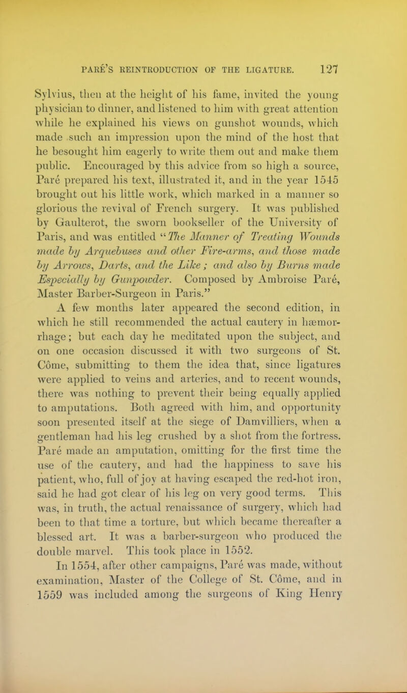 Sylvius, then at the height of his fame, invited the young- physician to dinner, and listened to him with great attention while he explained his views on gunshot wounds, which made such an impression upon the mind of the host that he besought him eagerly to write them out and make them public. Encouraged by this advice from so high a source, Pare prepared his text, illustrated it, and in the year 1545 brought out his little work, which marked in a manner so glorious the revival of French surgery. It was published by Gaulterot, the sworn bookseller of the University of Paris, and was entitled The Manner of Treating Wounds made by Arquebuses and oilier Fire-arms, and those made by Arrows, Darts, and the Like ; and also by Burns made Especially by Gunpowder. Composed by Ambroise Pare, Master Barber-Surgeon in Paris. A few months later appeared the second edition, in which he still recommended the actual cautery in haemor- rhage ; but each day he meditated upon the subject, and on one occasion discussed it with two surgeons of St. Come, submitting to them the idea that, since ligatures were applied to veins and arteries, and to recent wounds, there was nothing to prevent their being equally applied to amputations. Both agreed with him, and opportunity soon presented itself at the siege of Damvilliers, when a gentleman had his leg crushed by a shot from the fortress. Pare made an amputation, omitting for the first time the use of the cautery, and had the happiness to save his patient, who, full of joy at having escaped the red-hot iron, said he had got clear of his leg on very good terms. This was, in truth, the actual renaissance of surgery, which had been to that time a torture, but which became thereafter a blessed art. It was a barber-surgeon who produced the double marvel. This took place in 1552. In 1554, after other campaigns, Pare was made, without examination, Master of the College of St. Come, and in 1559 was included among the surgeons of King Henry