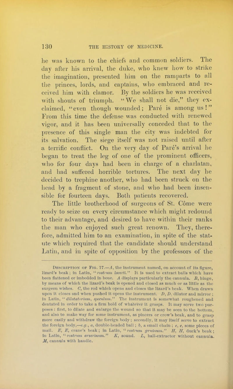 lie was known to the chiefs and common soldiers. The day after his arrival, the duke, who knew how to strike the imagination, presented him on the ramparts to all the princes, lords, and captains, who embraced and re- ceived him with clamor. By the soldiers he was received with shouts of triumph. We shall not die, they ex- claimed, even though wounded; Pare is among us ! From this time the defense was conducted with renewed vigor, and it has been universally conceded that to the presence of this single man the city was indebted for its salvation. The siege itself was not raised until after a terrific conflict. On the very day of Fare's arrival he began to treat the leg of one of the prominent officers, who for four days had been in charge of a charlatan, and had suffered horrible tortures. The next day he decided to trephine another, who had been struck on the head by a fragment of stone, and who had been insen- sible for fourteen days. Both patients recovered. The little brotherhood of surgeons of St. Come were ready to seize on every circumstance which might redound to their advantage, and desired to have within their ranks the man who enjoyed such great renown. They, there- fore, admitted him to an examination, in spite of the stat- ute which required that the candidate should understand Latin, and in spite of opposition by the professors of the Description of Fig. 17.—A, the instrument named, on account of its figure, lizard's beak; in Latin, rostrum lacerti. It is used to extract balls which have been flattened or imbedded in bone. A displays particularly the cannula. B, hinge, by means of which the lizard's beak is opened and closed as much or as little as the surgeon wishes. C, the rod which opens and closes the lizard's beak. Wrhen drawn upon it closes and when pushed it opens the instrument. J), I), dilator and mirror; in Latin,  dilatatorivm, speculum. The instrument is somewhat roughened and dentated in order to take a firm hold of whatever it grasps. It may serve two pur- poses : first, to dilate and enlarge the wound so that it may be seen to the bottom, and also to make way for some instrument, as pincers or crow's beak, and to grasp more easily and withdraw the foreign body ; secondly, it may itself serve to extract the foreign body,—e.g., a, double-headed ball ; b, a small chain ; c, c, some pieces of mail. E, E, crane's beak; in Latin, rostrum gruinum. IT, U, duck's beak; in Latin, rostrum arserinmn. K, sound. L, ball-extractor without cannula. M, cannula with handle.