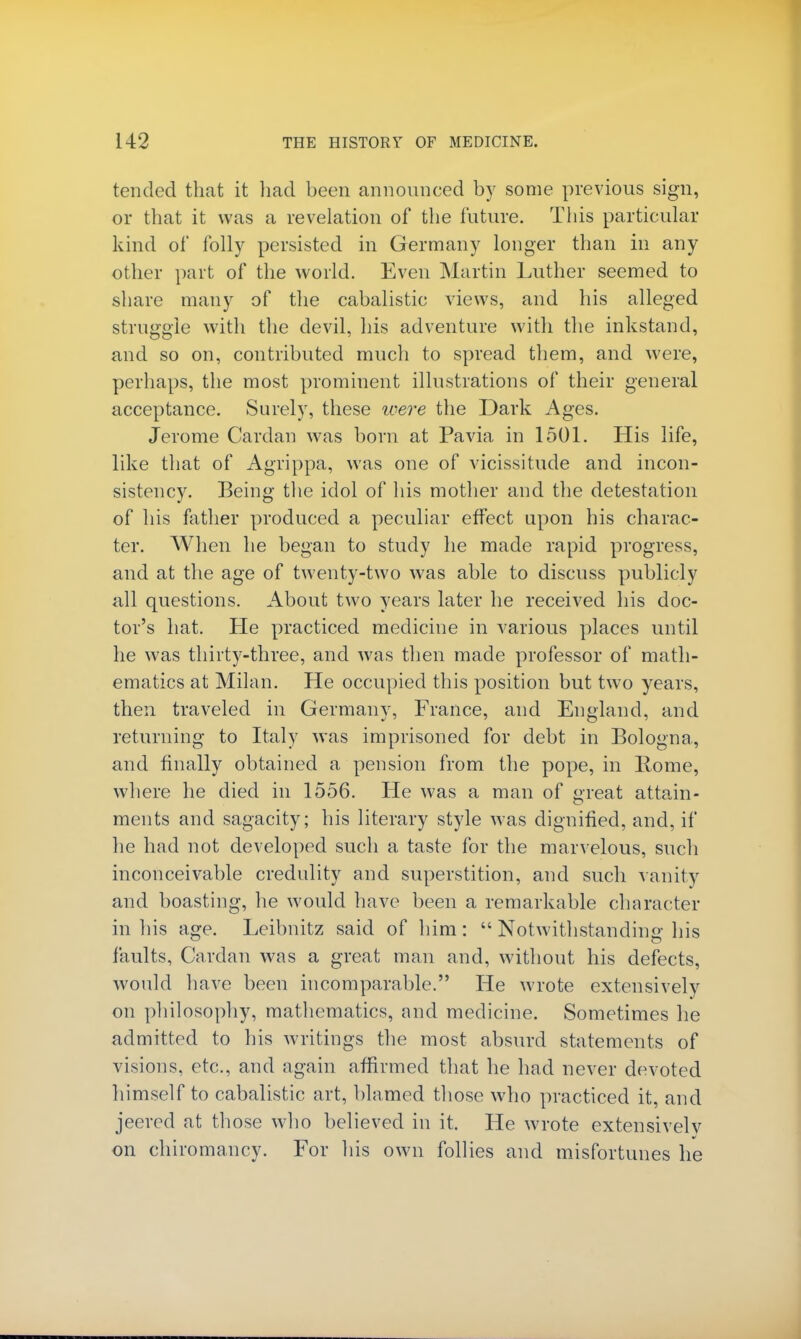 tended that it had been announced by some previous sign, or that it was a revelation of the future. This particular kind of folly persisted in Germany longer than in any other part of the world. Even Martin Luther seemed to share many of the cabalistic views, and his alleged struggle with the devil, his adventure with the inkstand, and so on, contributed much to spread them, and were, perhaps, the most prominent illustrations of their general acceptance. Surely, these were the Dark Ages. Jerome Cardan was born at Pa via in 1501. His life, like that of Agrippa, was one of vicissitude and incon- sistency. Being the idol of his mother and the detestation of his father produced a peculiar effect upon his charac- ter. When he began to study he made rapid progress, and at the age of twenty-two was able to discuss publicly all questions. About two years later he received his doc- tor's hat. He practiced medicine in various places until he was thirty-three, and was then made professor of math- ematics at Milan. Pie occupied this position but two years, then traveled in Germany, France, and England, and returning to Italy was imprisoned for debt in Bologna, and finally obtained a pension from the pope, in Borne, where he died in 1556. He was a man of great attain- ments and sagacity; his literary style was dignified, and, if he had not developed such a taste for the marvelous, such inconceivable credulity and superstition, and such vanity and boasting, he would have been a remarkable character in his age. Leibnitz said of him:  Notwithstanding his faults, Cardan was a great man and, without his defects, would have been incomparable. He wrote extensively on philosophy, mathematics, and medicine. Sometimes he admitted to his writings the most absurd statements of visions, etc., and again affirmed that he had never devoted himself to cabalistic art, blamed those who practiced it, and jeered at those who believed in it. He wrote extensively on chiromancy. For his own follies and misfortunes he