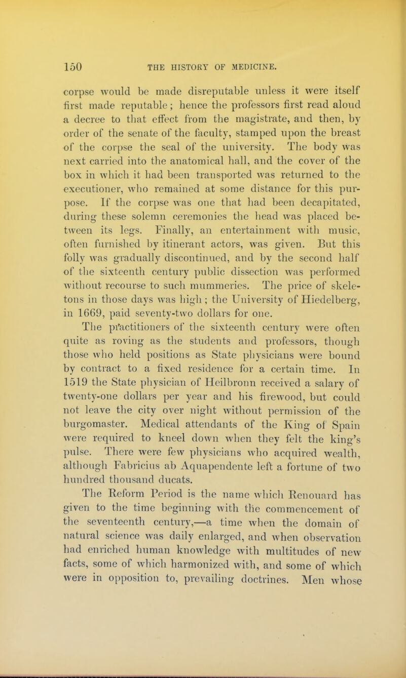 corpse would be made disreputable unless it were itself first made reputable; hence the professors first read aloud a decree to that effect from the magistrate, and then, by order of the senate of the faculty, stamped upon the breast of the corpse the seal of the university. The body was next carried into the anatomical hall, and the cover of the box in which it had been transported was returned to the executioner, who remained at some distance for this pur- pose. If the corpse was one that had been decapitated, during these solemn ceremonies the head was placed be- tween its legs. Finally, an entertainment with music, often furnished by itinerant actors, was given. But this folly was gradually discontinued, and by the second half of the sixteenth century public dissection was performed without recourse to such mummeries. The price of skele- tons in those days was high ; the University of Hiedelberg, in 1669, paid seventy-two dollars for one. The practitioners of the sixteenth century were often quite as roving as the students and professors, though those who held positions as State physicians were bound by contract to a fixed residence for a certain time. In 1519 the State physician of Heilbronn received a salary of twenty-one dollars per year and his firewood, but could not leave the city over night without permission of the burgomaster. Medical attendants of the King of Spain were required to kneel down when they felt the king's pulse. There were few physicians who acquired wealth, although Fabricius ab Aquapendente left a fortune of two hundred thousand ducats. The Reform Period is the name which Renouard has given to the time beginning with the commencement of the seventeenth century,—a time when the domain of natural science was daily enlarged, and when observation had enriched human knowledge with multitudes of new facts, some of which harmonized with, and some of which were in opposition to, prevailing doctrines. Men whose