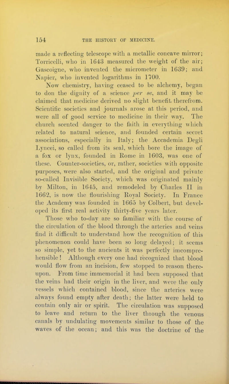 made a reflecting telescope with a metallic concave mirror; Torricelli, who in 1643 measured the weight of the air; Gascoigne, who invented the micrometer in 1639; and Napier, who invented logarithms in 1700. Now chemistry, having ceased to be alchemy, began to don the dignity of a science i>er se, and it may be claimed that medicine derived no slight benefit therefrom. Scientific societies and journals arose at this period, and were all of good service to medicine in their way. The church scented danger to the faith in everything which related to natural science, and founded certain secret associations, especially in Italy; the Accademia Degli Lyncei, so called from its seal, which bore the image of a fox or lynx, founded in Home in 1603, was one of these. Counter-societies, or, rather, societies with opposite purposes, were also started, and the original and private so-called Invisible Society, which was originated mainly by Milton, in 1645, and remodeled by Charles II in 1662, is now the flourishing Royal Society. In France the Academy was founded in 1665 by Colbert, but devel- oped its first real activity thirty-five years later. Those who to-day are so familiar with the course of the circulation of the blood through the arteries and veins find it difficult to understand how the recognition of this phenomenon could have been so long delayed; it seems so simple, yet to the ancients it was perfectly iincompre- hensible ! Although every one had recognized that blood would flow from an incision, few stopped to reason there- upon. From time immemorial it had been supposed that the veins had their origin in the liver, and were the only vessels which contained blood, since the arteries were always found empty after death; the latter were held to contain only air or spirit. The circulation was supposed to leave and return to the liver through the venous canals by undulating movements similar to those of the waves of the ocean; and this was the doctrine of the