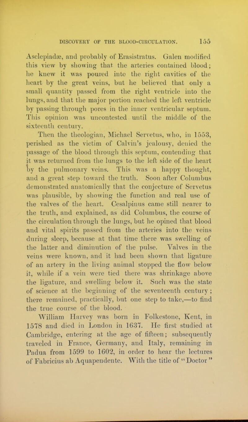 Asclepiadse, and probably of Erasistratus. Galen modified this view by showing that the arteries contained blood; he knew it was poured into the right cavities of the heart by the great veins, but he believed that only a small quantity passed from the right ventricle into the lungs, and that the major portion reached the left ventricle by passing through pores in the inner ventricular septum. This opinion was uncontested until the middle of the sixteenth century. Then the theologian, Michael Servetus, who, in 1553, perished as the victim of Calvin's jealousy, denied the passage of the blood through this septum, contending that it was returned from the lungs to the left side of the heart by the pulmonary veins. This was a happy thought, and a great step toward the truth. Soon after Columbus demonstrated anatomically that the conjecture of Servetus was plausible, by showing the function and real use of the valves of the heart. Cesalpinus came still nearer to the truth, and explained, as did Columbus, the course of the circulation through the lungs, but he opined that blood and vital spirits passed from the arteries into the veins during sleep, because at that time there was swelling of the latter and diminution of the pulse. Valves in the veins were known, and it had been shown that ligature of an artery in the living animal stopped the flow below it, while if a vein were tied there was shrinkage above the ligature, and swelling below it. Such was the state of science at the beginning of the seventeenth century ; there remained, practically, but one step to take,—to find the true course of the blood. William Harvey was born in Folkestone, Kent, in 1578 and died in London in 1637. lie first studied at Cambridge, entering at the age of fifteen; subsequently traveled in France, Germany, and Italy, remaining in Padua from 1599 to 1602, in order to hear the lectures of Fabricius ab Aquapendente. With the title of Doctor 