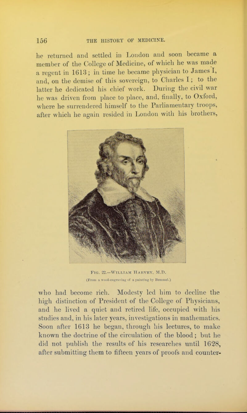 he returned and settled in London and soon became a member of the College of Medicine, of which he was made a regent in 1613 ; in time he became physician to James I, and, on the demise of this sovereign, to Charles I; to the latter he dedicated his chief work. During the civil war he was driven from place to place, and, finally, to Oxford, where he surrendered himself to the Parliamentary troops, after which he again resided in London with his brothers, Fig. 22.—WlLliTAM Hakvev, M.D. (From a wood-engraving of a painting by Bemmel.) who had become rich. Modestv led him to decline the high distinction of President of the College of Physicians, and he lived a quiet and retired life, occupied with his studies and, in his later years, investigations in mathematics. Soon after 1613 he began, through his lectures, to make known the doctrine of the circulation of the blood; but he did not publish the results of his researches until 1628, after submitting them to fifteen years of proofs and counter-