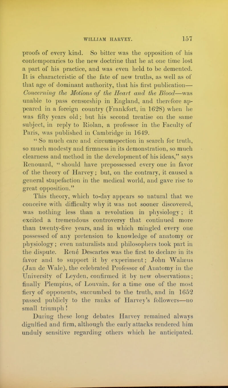 proofs of every kind. So bitter was the opposition of his contemporaries to the new doctrine that lie at one time lost a part of his practice, and was even held to be demented. It is characteristic of the fate of new truths, as well as of that age of dominant authority, that his first publication— Concerning the Motions of the Heart and the Blood—was unable to pass censorship in England, and therefore ap- peared in a foreign country (Frankfort, in 1628) when he was fifty years old ; but his second treatise on the same subject, in reply to Riolan, a professor in the Faculty of Paris, was published in Cambridge in 1649.  So much care and circumspection in search for truth, so much modesty and firmness in its demonstration, so much clearness and method in the development of his ideas, says Renouard,  should have prepossessed every one in favor of the theory of Harvey; but, on the contrary, it caused a general stupefaction in the medical world, and gave rise to great opposition. This theory, which to-day appears so natural that we conceive with difficulty why it was not sooner discovered, was nothing less than a revolution in physiology; it excited a tremendous controversv that continued more than twenty-five years, and in which mingled every one possessed of any pretension to knowledge of anatomy or physiology; even naturalists and philosophers took part in the dispute. Rene Descartes was the first to declare in its favor and to support it by experiment; John Walasus (Jan de Wale), the celebrated Professor of Anatomy in the University of Leyden, confirmed it by new observations; finally Plempius, of Louvain. for a time one of the most, fiery of opponents, succumbed to the truth, and in 1652 passed publicly to the ranks of Harvey's followers—no small triumph ! During these long debates Harvey remained always dignified and firm, although the early attacks rendered him unduly sensitive regarding others which he anticipated.