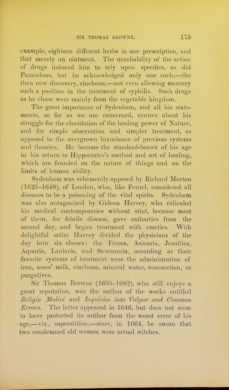 example, eighteen different herbs in one prescription, and that merely an ointment. The unreliability of the action of drugs induced him to rely upon specifics, as did Paracelsus, but he acknowledged only one such,—the then new discovery, cinchona,—not even allowing mercury such a position in the treatment of syphilis. Such drugs as he chose were mainly from the vegetable kingdom. The great importance of Sydenham, and all his state- ments, so far as we are concerned, centres about his struggle for the elucidation of the healing power of Nature, and for simple observation and simpler treatment, as opposed to the overgrown luxuriance of previous systems and theories. He became the standard-bearer of his age in his return to Hippocrates's method and art of healing, which are founded on the nature of things and on the limits of human ability. Sydenham was vehemently opposed by Richard Morton (1625-16-18), of London, who, like Feme], considered all diseases to be a poisoning of the vital spirits. Sydenham was also antagonized by Gideon Harvey, who ridiculed his medical contemporaries without stint, because most of them, for febrile disease, gave cathartics from the second day, and began treatment with emetics. With delightful satire Harvey divided the physicians of the day into six classes: the Ferrea, Asinaria, Jesuitica, Aquaria, Laniaria, and Stercoraria, according as their favorite systems of treatment were the administration of iron, asses' milk, cinchona, mineral water, venesection, or purgatives. Sir Thomas Browne (1605-1682), who still enjoys a great reputation, was the author of the works entitled Religio Medici and Inquiries into Vulgar and Common Errors. The latter appeared in 1646, but does not seem to have protected its author from the worst error of his age,—viz., superstition.—since, in 1664, he swore that two condemned old women were actual witches.