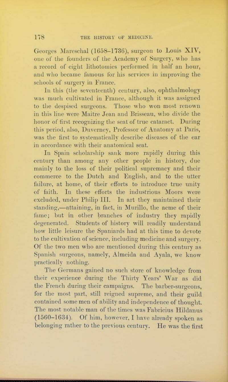 Georges Mareschal (1658-1736), surgeon to Louis XIV, one of the founders of the Academy of Surgery, who has a record of eight lithotomies performed in half an hour, and who became famous for his services in improving the schools of surgery in France. In this (the seventeenth) century, also, ophthalmology was much cultivated in France, although it was assigned to the despised surgeons. Those who won most renown in this line were Maitre Jean and Brisseau, who divide the honor of first recognizing the seat of true cataract. During this period, also, Duverney, Professor of Anatomy at Paris, was the first to systematically describe diseases of the ear in accordance with their anatomical seat. In Spain scholarship sank more rapidly during this century than among any other people in history, due mainly to the loss of their political supremacy and their commerce to the Dutch and English, and to the utter failure, at home, of their efforts to introduce true unity of faith. In these efforts the industrious Moors were excluded, under Philip III. In art they maintained their standing,—attaining, in fact, in Murillo, the acme of their fame; but in other branches of industry they rapidly degenerated. Students of history will readily understand how little leisure the Spaniards had at this time to devote to the cultivation of science, including medicine and surgery. Of the two men who are mentioned during this century as Spanish surgeons, namely, Almeida and Ayala, we know practically nothing. The Germans gained no such store of knowledge from their experience during the Thirty Years' War as did the French during their campaigns. The barber-surgeons, for the most part, still reigned supreme, and their guild contained some men of ability and independence of thought. The most notable man of the times was Fabricius Hildanus (1560-1634). Of him, however, I have already spoken as belonging rather to the previous century. He was the first
