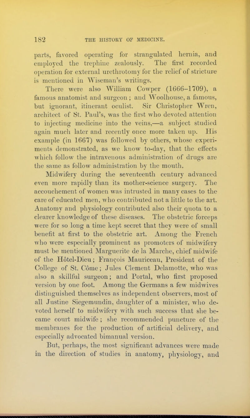 parts, favored operating' for strangulated hernia, and employed the trephine zealously. The first recorded operation for external urethrotomy for the relief of stricture is mentioned in Wiseman's writings. There were also William Cowper (1666-1709), a famous anatomist and surgeon ; and Woolhouse, a famous, but ignorant, itinerant oculist. Sir Christopher Wren, architect of St. Paul's, was the first who devoted attention to injecting medicine into the veins,—a subject studied again much later and recently once more taken up. His example (in 1667) was followed by others, whose experi- ments demonstrated, as we know to-day, that the effects which follow the intravenous administration of drugs are the same as follow administration by the mouth. Midwifery during the seventeenth century advanced even more rapidly than its mother-science surgery. The accouchement of women was intrusted in many cases to the care of educated men, who contributed not a little to the art. Anatomy and physiology contributed also their quota to a clearer knowledge of these diseases. The obstetric forceps were for so long a time kept secret that they were of small benefit at first to the obstetric art. Among the French who were especially prominent as promoters of midwifery must be mentioned Marguerite de la Marche, chief midwife of the Hotel-Dieu; Francois Mauriceau, President of the College of St. Come; Jules Clement Delamotte, who was also a skillful surgeon; and Portal, who first proposed version by one foot. Among the Germans a few midwives distinguished themselves as independent observers, most of all Justine Siegemundin, daughter of a minister, who de- voted herself to midwifery with such success that she be- came court midwife ; she recommended puncture of the membranes for the production of artificial delivery, and especially advocated bimanual version. But, perhaps, the most significant advances were made in the direction of studies in anatomy, physiology, and