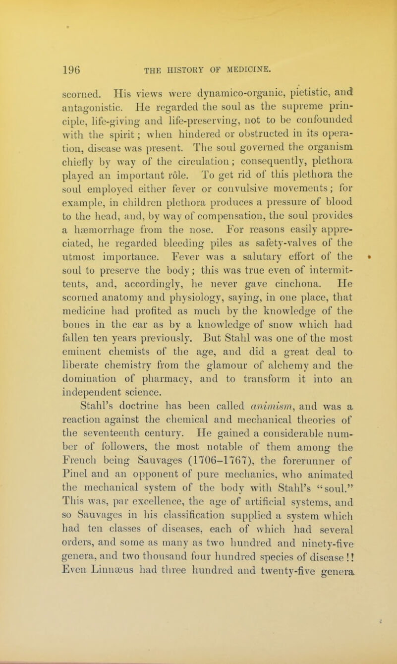 scorned. His views were dynamico-organic, pietistic, and antagonistic. He regarded the soul as the supreme prin- ciple, life-giving and life-preserving, not to be confounded with the spirit; when hindered or obstructed in its opera- tion, disease was present. The soul governed the organism chiefly by way of the circulation; consequently, plethora played an important role. To get rid of this plethora the soul employed either fever or convulsive movements; for example, in children plethora produces a pressure of blood to the head, and, by way of compensation, the soul provides a haemorrhage from the nose. For reasons easily appre- ciated, he regarded bleeding piles as safety-valves of the utmost importance. Fever was a salutary effort of the soul to preserve the body; this was true even of intermit- tents, and, accordingly, he never gave cinchona. He scorned anatomy and physiology, saying, in one place, that medicine had profited as much by the knowledge of the bones in the ear as by a knowledge of snow which had fallen ten years previously. But Stahl was one of the most eminent chemists of the age, and did a great deal to liberate chemistry from the glamour of alchemy and the domination of pharmacy, and to transform it into an independent science. StahPs doctrine has been called animism, and was a reaction against the chemical and mechanical theories of the seventeenth century. He gained a considerable num- ber of followers, the most notable of them among the French being Sauvages (1706-1767), the forerunner of Pinel and an opponent of pure mechanics, who animated the mechanical system of the body with StahPs soul. Th is was, par excellence, the age of artificial systems, and so Sauvages in his classification supplied a system which had ten classes of diseases, each of which had several orders, and some as many as two hundred and ninety-five genera, and two thousand four hundred species of disease!? Even Linnaeus had three hundred and twenty-five genera