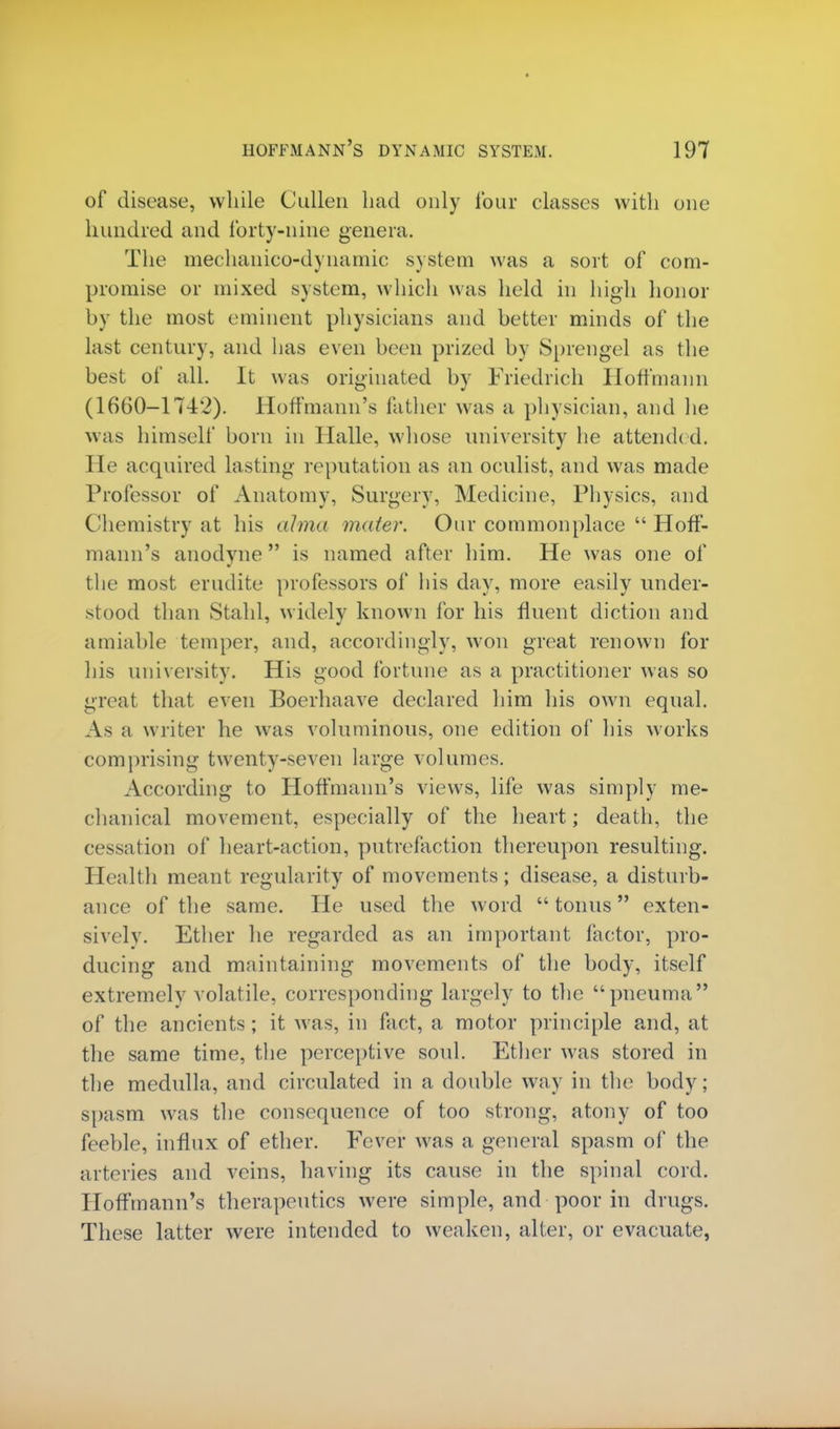 of disease, while Cullen had only lour classes with one hundred and forty-nine genera. The mechanico-dynamic system was a sort of com- promise or mixed system, which was held in high honor by the most eminent physicians and better minds of the last century, and has even been prized by Sprengel as the best of all. It was originated by Friedrich Hoffmann (1660-17-12). Hoffmann's father was a physician, and lie was himself born in Halle, whose university lie attended. He acquired lasting reputation as an oculist, and was made Professor of Anatomy, Surgery, Medicine, Physics, and Chemistry at his alma mater. Our commonplace  Hoff- mann's anodyne is named after him. He was one of the most erudite professors of his day, more easily under- stood than Stahl, widely known for his fluent diction and amiable temper, and, accordingly, won great renown for his university. His good fortune as a practitioner was so great that even Boerhaave declared him his own equal. As a writer he was voluminous, one edition of his works comprising twenty-seven large volumes. According to Hoffmann's views, life was simply me- chanical movement, especially of the heart; death, the cessation of heart-action, putrefaction thereupon resulting. Health meant regularity of movements; disease, a disturb- ance of the same. He used the word tonus exten- sively. Ether he regarded as an important factor, pro- ducing and maintaining movements of the body, itself extremely volatile, corresponding largely to the pneuma of the ancients; it was, in fact, a motor principle and, at the same time, the perceptive soul. Ether was stored in the medulla, and circulated in a double way in the body; spasm was the consequence of too strong, atony of too feeble, influx of ether. Fever was a general spasm of the arteries and veins, having its cause in the spinal cord. Hoffmann's therapeutics were simple, and poor in drugs. These latter were intended to weaken, alter, or evacuate,