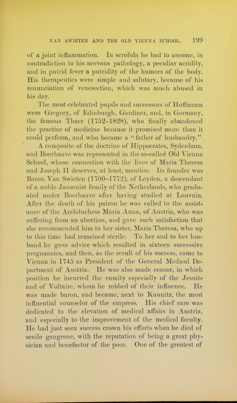 of a joint inflammation. In scrofula lie had to assume, in contradiction to his nervous pathology, a peculiar acridity, and in putrid fever a putridity of the humors of the body. His therapeutics were simple and salutary, because of his renunciation of venesection, which was much abused in his day. The most celebrated pupils and successors of Hoffmann were Gregory, of Edinburgh, Gardiner, and, in Germany, the famous Thaer (1752-1828), who finally abandoned the practice of medicine because it promised more than it could perform, and who became a  father of husbandry. A composite of the doctrine of Hippocrates, Sydenham, and Boerhaave was represented in the so-called Old Vienna School, whose connection with the lives of Maria Theresa and Joseph II deserves, at least, mention. Its founder was Baron Van Swieten (1700-1772), ofLeyden, a descendant of a noble Jansenist family of the Netherlands, who gradu- ated under Boerhaave after having studied at Louvain. After the death of his patron he was called to the assist- ance of the Archduchess Maria Anna, of Austria, who was suffering from an abortion, and gave such satisfaction that she recommended him to her sister, Maria Theresa, who up to this time had remained sterile. To her and to her hus- band he gave advice which resulted in sixteen successive pregnancies, and then, as the result of his success, came to Vienna in 1745 as President of the General Medical De- partment of Austria. He was also made censor, in which position he incurred the enmity especially of the Jesuits and of Voltaire, whom he robbed of their influence. He was made baron, and became, next to Kaunitz, the most influential counselor of the empress. His chief care was dedicated to the elevation of medical affairs in Austria, and especially to the improvement of the medical faculty. He had just seen success crown his efforts when he died of senile gangrene, with the reputation of being a great phy- sician and benefactor of the poor. One of the greatest of