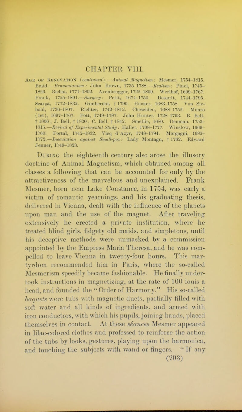 CHAPTER VIII. Age of Rknovation (continued).—Animal Magnetism: Mesmer, 175-1-1815. Braid.—Hiunonianism : John Brown, 1735-1788.—Realism : Pinel, 1745- 1826. Bit-hat, 1771-1802. Avenbrugger, 1722-1809. Werlhof, 1699-1767. Prank, 1726-1801.—-Surgery: Petit, 1674-1750. Desault, 1744-1795. Scarpa, 1772-1832. Gimbernat, f1790. Heister, 1683-1758. Von Sie- bold, 1730-1807. Eioater, 1742-1812. Cheselden, 1688-1752. Monro (1st), 1697-1767. Pott, 1749-1787. John Hunter, 1728-1793. B. Bell, 11806 ; J. Bell, f 1820 ; C. Bell, t 1842. Smellie, 10*0. Demnan, 1753- \81~y.—Bccival of Experimental Study : Haller. 1708-1777. WinslSw, 1669- 1760. Portal, 1742-1832. Vicq d'Azyr, 1748 L794. Morgagni, 1682- 1772.—Inoculation against Smull-po.v: Lady Montagu, f 1762. Edward Jenner, 1749-1823. During the eighteenth century also arose the illusory doctrine of Animal Magnetism, which obtained among all classes a following that can be accounted for only by the attractiveness of the marvelous and unexplained. Frank Mesmer, born near Lake Constance, in 1754, was early a victim of romantic yearnings, and his graduating thesis, delivered in Vienna, dealt with the influence of the planets upon man and the use of the magnet. After traveling extensively he erected a private institution, where he treated blind girls, fidgety old maids, and simpletons, until his deceptive methods were unmasked by a commission a ppointed by the Empress Maria Theresa, and he was com- pelled to leave Vienna in twenty-four hours. This mar- tyrdom recommended him in Paris, where the so-called Mesmerism speedily became fashionable. He finally under- took instructions in magnetizing, at the rate of 100 louis a head, and founded the  Order of Harmony. His so-called baqttets were tubs with magnetic duels, partially filled with soft water and all kinds of ingredients, and armed with iron conductors, with which his pupils, joining hands, placed themselves in contact. At these seances Mesmer appeared in lilac-colored clothes and professed to reinforce the action of the tubs bv looks, gestures, playing upon the harmonica, and touching the subjects with wand or fingers. If any