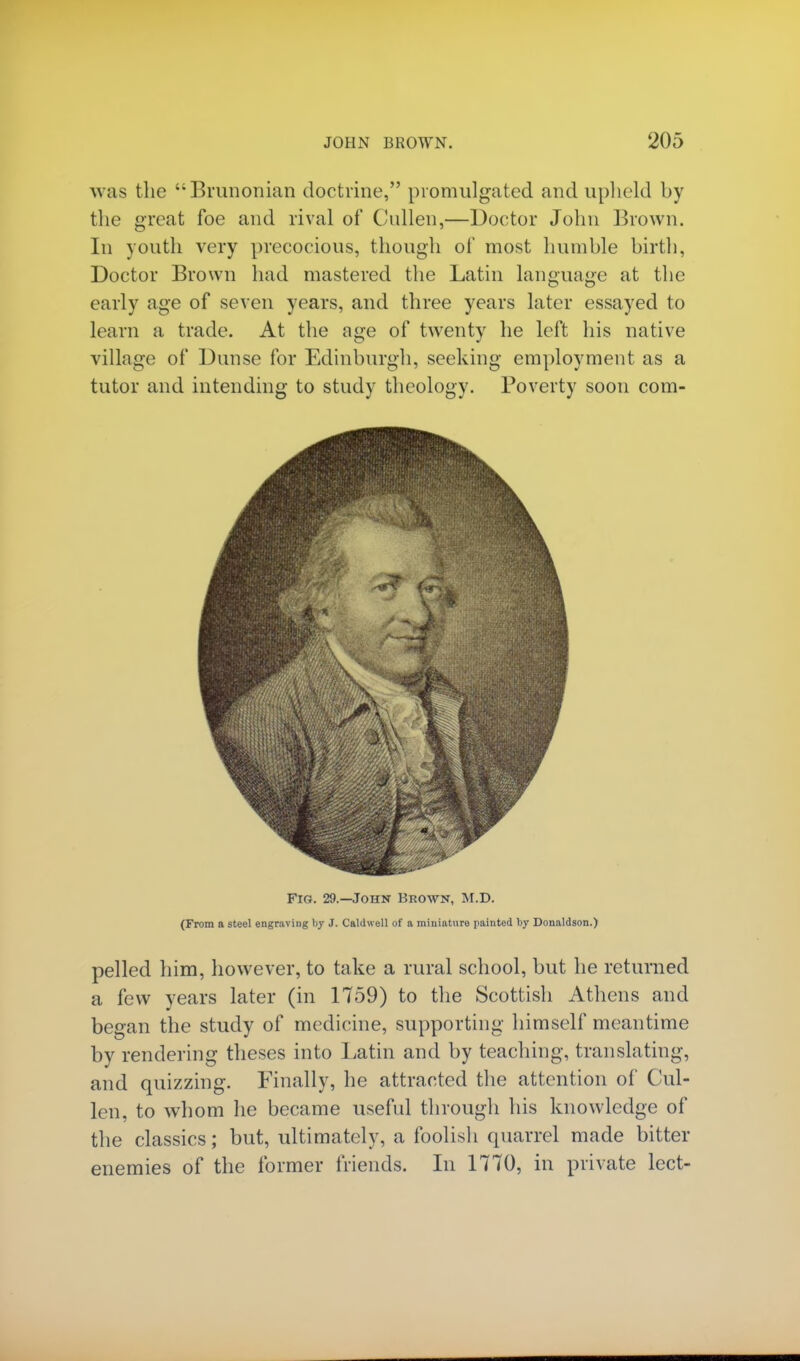 was the Brunonian doctrine, promulgated and upheld by the great foe and rival of Cnllen,—Doctor John Brown. In youth very precocious, though of most humble birth, Doctor Brown had mastered the Latin language at the early age of seven years, and three years later essayed to learn a trade. At the age of twenty he left his native village of Dunse for Edinburgh, seeking employment as a tutor and intending to study theology. Poverty soon com- Fio. 29.—John Brown, M.D. (From a steel engraving by J. Caldwell of a miniature painted by Donaldson.) pelled him, however, to take a rural school, but he returned a few years later (in 1759) to the Scottish Athens and began the study of medicine, supporting himself meantime by rendering theses into Latin and by teaching, translating, and quizzing. Finally, he attracted the attention of Cul- len, to whom he became useful through his knowledge of the classics; but, ultimately, a foolish quarrel made bitter enemies of the former friends. In 1770, in private lect-